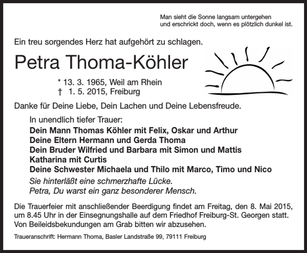 <p>Man sieht die Sonne langsam untergehen<br />und erschrickt doch, wenn es plötzlich dunkel ist.</p><p>Ein treu sorgendes Herz hat aufgehört zu schlagen.</p><p>Petra Thoma-Köhler<br />* 13. 3. 1965, Weil am Rhein<br />† 1. 5. 2015, Freiburg<br />Danke für Deine Liebe, Dein Lachen und Deine Lebensfreude.<br />In unendlich tiefer Trauer:<br />Dein Mann Thomas Köhler mit Felix, Oskar und Arthur<br />Deine Eltern Hermann und Gerda Thoma<br />Dein Bruder Wilfried und Barbara mit Simon und Mattis<br />Katharina mit Curtis<br />Deine Schwester Michaela und Thilo mit Marco, Timo und Nico<br />Sie hinterläßt eine schmerzhafte Lücke.<br />Petra, Du warst ein ganz besonderer Mensch.<br />Die Trauerfeier mit anschließender Beerdigung findet am Freitag, den 8. Mai 2015,<br />um 8.45 Uhr in der Einsegnungshalle auf dem Friedhof Freiburg-St. Georgen statt.<br />Von Beileidsbekundungen am Grab bitten wir abzusehen.<br />Traueranschrift: Hermann Thoma, Basler Landstraße 99, 79111 Freiburg</p>