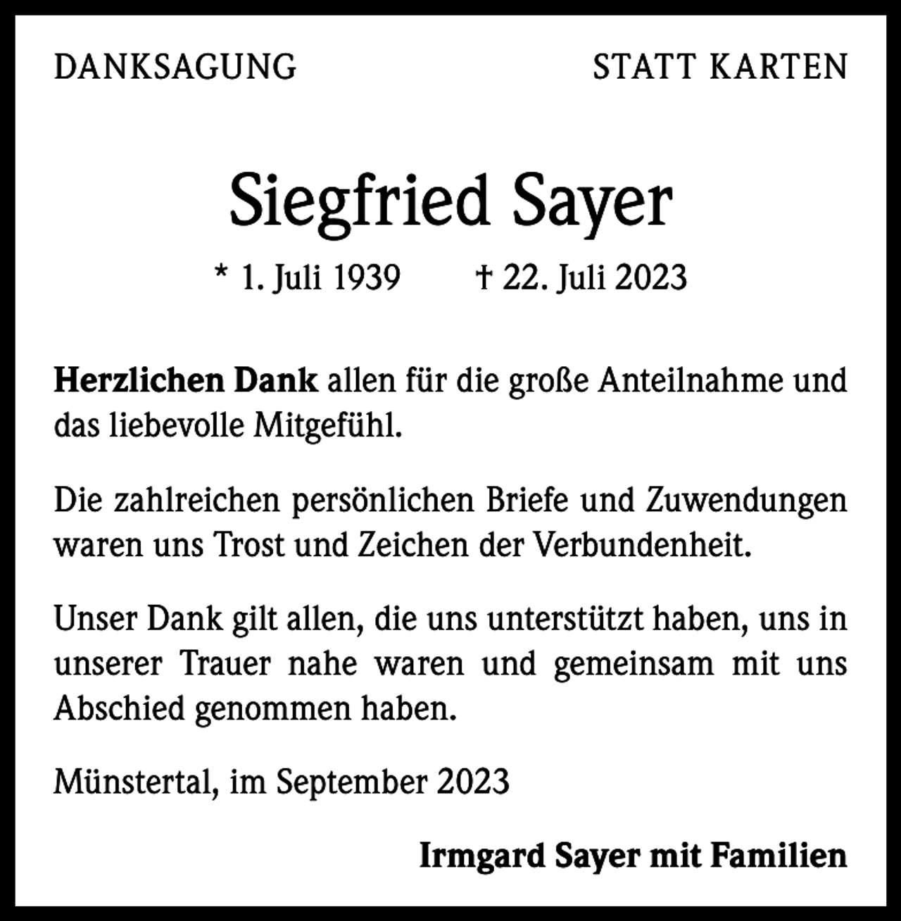 <p>DANKSAGUNG</p><p>STATT KARTEN</p><p>Siegfried Sayer<br />* 1. Juli 1939 † 22. Juli 2023<br />Herzlichen Dank allen für die große Anteilnahme und<br />das liebevolle Mitgefühl.<br />Die zahlreichen persönlichen Briefe und Zuwendungen<br />waren uns Trost und Zeichen der Verbundenheit.<br />Unser Dank gilt allen, die uns unterstützt haben, uns in<br />­unserer Trauer nahe waren und gemeinsam mit uns<br />­A bschied genommen haben.<br />Münstertal, im September 2023</p><p>Irmgard Sayer mit Familien</p>