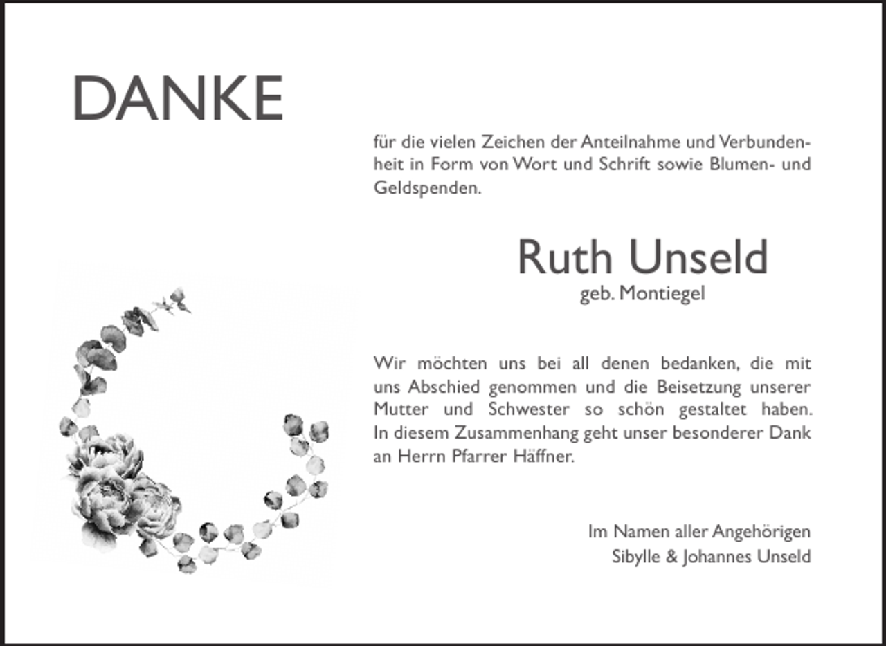 <p>DANKE</p><p>für die vielen Zeichen der Anteilnahme und Verbundenheit in Form von Wort und Schrift sowie Blumen- und<br />Geldspenden.</p><p>Ruth Unseld<br />geb. Montiegel</p><p>Wir möchten uns bei all denen bedanken, die mit<br />uns Abschied genommen und die Beisetzung unserer<br />Mutter und Schwester so schön gestaltet haben.<br />In diesem Zusammenhang geht unser besonderer Dank<br />an Herrn Pfarrer Häffner.</p><p>Im Namen aller Angehörigen<br />Sibylle &amp; Johannes Unseld</p>