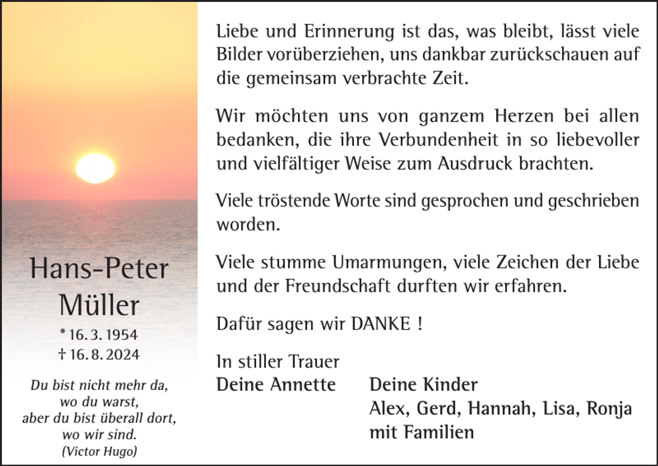 <p>Liebe und Erinnerung ist das, was bleibt, lässt viele<br />Bilder vorüberziehen, uns dankbar zurückschauen auf<br />die gemeinsam verbrachte Zeit.<br />Wir möchten uns von ganzem Herzen bei allen<br />bedanken, die ihre Verbundenheit in so liebevoller<br />und vielfältiger Weise zum Ausdruck brachten.<br />Viele tröstende Worte sind gesprochen und geschrieben<br />worden.</p><p>Hans-Peter<br />Müller<br />* 16. 3. 1954<br />† 16. 8. 2024<br />Du bist nicht mehr da,<br />wo du warst,<br />aber du bist überall dort,<br />wo wir sind.<br />(Victor Hugo)</p><p>Viele stumme Umarmungen, viele Zeichen der Liebe<br />und der Freundschaft durften wir erfahren.<br />Dafür sagen wir DANKE !<br />In stiller Trauer<br />Deine Annette Deine Kinder<br />Alex, Gerd, Hannah, Lisa, Ronja<br />mit Familien</p>