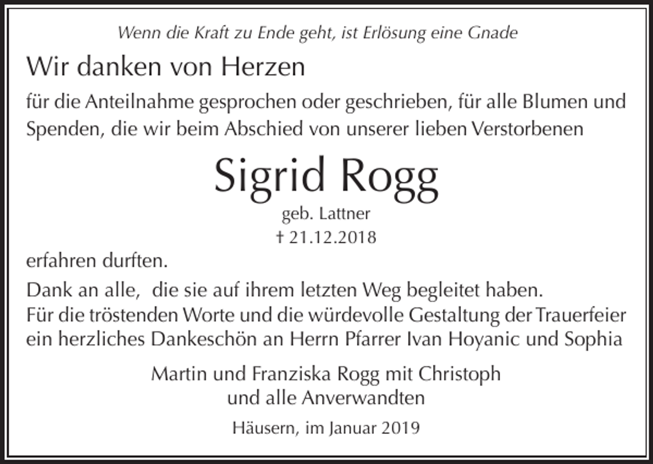 <p>Wenn die Kraft zu Ende geht, ist Erlösung eine Gnade</p><p>Wir danken von Herzen<br />für die Anteilnahme gesprochen oder geschrieben, für alle Blumen und<br />Spenden, die wir beim Abschied von unserer lieben Verstorbenen</p><p>Sigrid Rogg<br />geb. Lattner<br />† 21.12.2018</p><p>erfahren durften.<br />Dank an alle, die sie auf ihrem letzten Weg begleitet haben.<br />Für die tröstenden Worte und die würdevolle Gestaltung der Trauerfeier<br />ein herzliches Dankeschön an Herrn Pfarrer Ivan Hoyanic und Sophia<br />Martin und Franziska Rogg mit Christoph<br />und alle Anverwandten<br />Häusern, im Januar 2019</p>