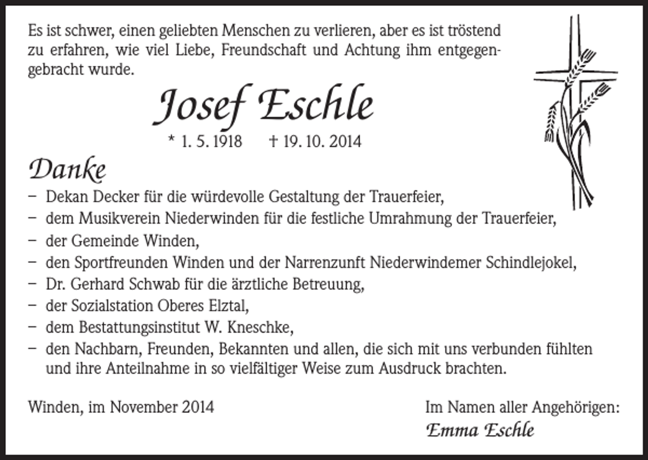 <p>Es ist schwer, einen geliebten Menschen zu verlieren, aber es ist tröstend<br />zu erfahren, wie viel Liebe, Freundschaft und Achtung ihm entgegen­<br />gebracht wurde.</p><p>Josef Eschle</p><p>Danke</p><p>* 1. 5. 1918 † 19. 10. 2014</p><p>– Dekan Decker für die würdevolle Gestaltung der Trauerfeier,<br />– dem Musikverein Niederwinden für die festliche Umrahmung der Trauerfeier,<br />– der Gemeinde Winden,<br />– den Sportfreunden Winden und der Narrenzunft Niederwindemer Schindlejokel,<br />– Dr. Gerhard Schwab für die ärztliche Betreuung,<br />– der Sozialstation Oberes Elztal,<br />– dem Bestattungsinstitut W. Kneschke,<br />– den Nachbarn, Freunden, Bekannten und allen, die sich mit uns verbunden fühlten<br />und ihre Anteilnahme in so vielfältiger Weise zum Ausdruck brachten.<br />Winden, im November 2014</p><p>Im Namen aller Angehörigen:</p><p>Emma Eschle</p>