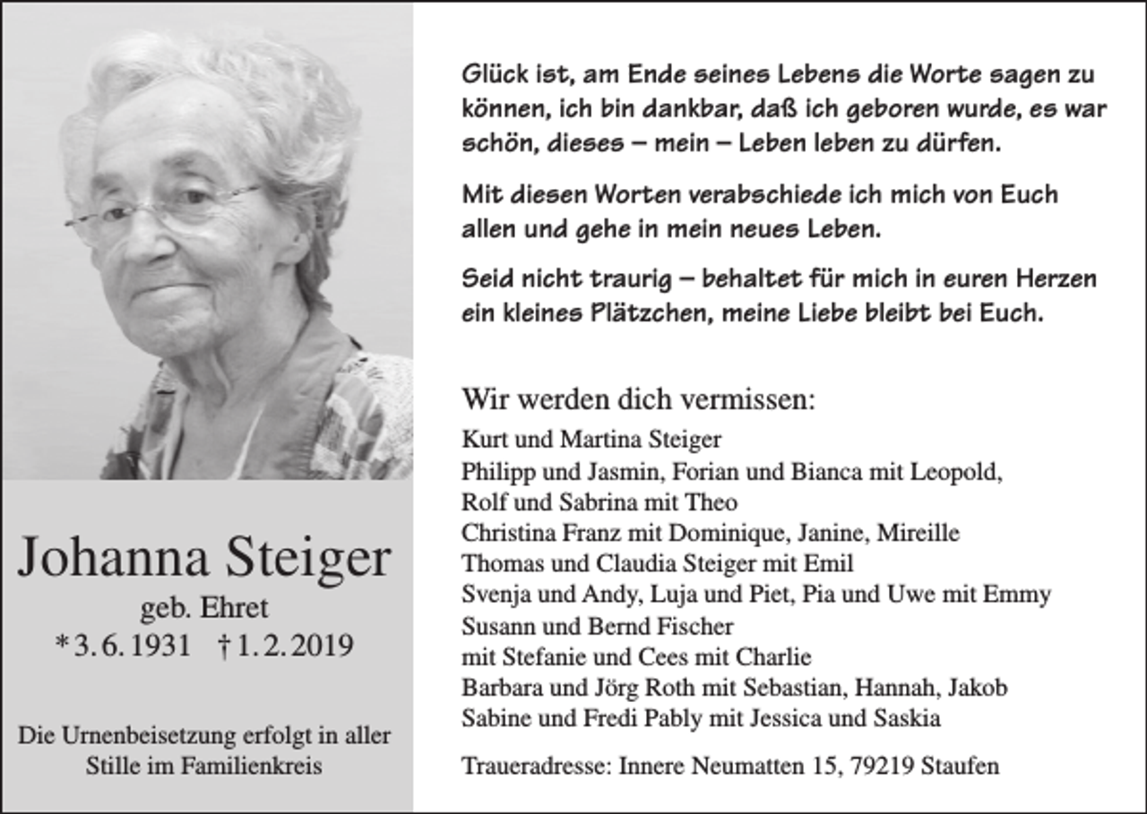 <p>Glück ist, am Ende seines Lebens die Worte sagen zu<br />können, ich bin dankbar, daß ich geboren wurde, es war<br />schön, dieses – mein – Leben leben zu dürfen.<br />Mit diesen Worten verabschiede ich mich von Euch<br />allen und gehe in mein neues Leben.<br />Seid nicht traurig – behaltet für mich in euren Herzen<br />ein kleines Plätzchen, meine Liebe bleibt bei Euch.</p><p>Wir werden dich vermissen:</p><p>Johanna Steiger<br />geb. Ehret<br />* 3. 6. 1931 † 1. 2. 2019<br />Die Urnenbeisetzung erfolgt in aller<br />Stille im Familienkreis</p><p>Kurt und Martina Steiger<br />Philipp und Jasmin, Forian und Bianca mit Leopold,<br />Rolf und Sabrina mit Theo<br />Christina Franz mit Dominique, Janine, Mireille<br />Thomas und Claudia Steiger mit Emil<br />Svenja und Andy, Luja und Piet, Pia und Uwe mit Emmy<br />Susann und Bernd Fischer<br />mit Stefanie und Cees mit Charlie<br />Barbara und Jörg Roth mit Sebastian, Hannah, Jakob<br />Sabine und Fredi Pably mit Jessica und Saskia<br />Traueradresse: Innere Neumatten 15, 79219 Staufen</p>