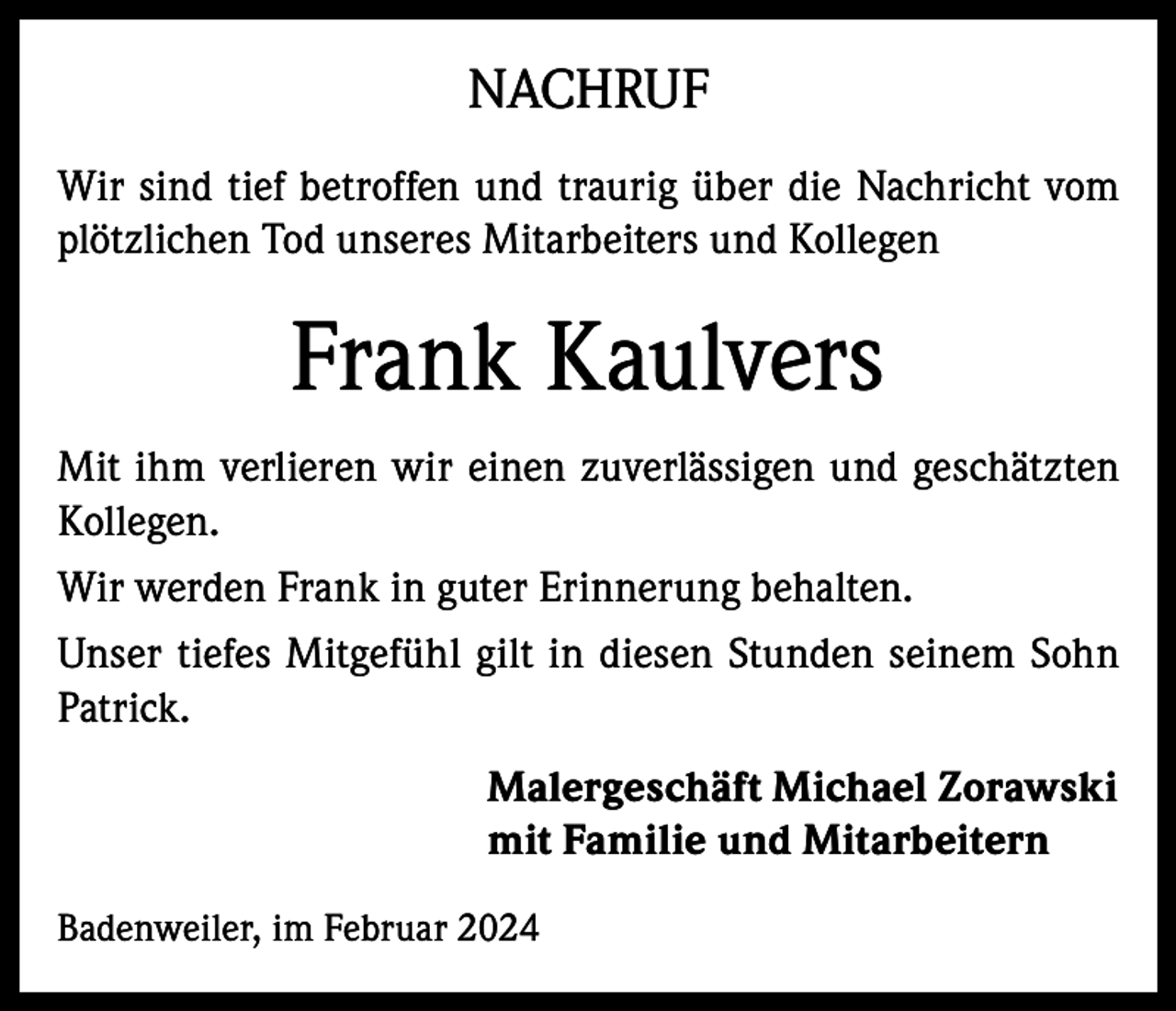 <p>NACHRUF<br />Wir sind tief betroffen und traurig über die Nachricht vom<br />plötzlichen Tod unseres Mitarbeiters und Kollegen</p><p>Frank Kaulvers<br />Mit ihm verlieren wir einen zuverlässigen und geschätzten<br />Kollegen.<br />Wir werden Frank in guter Erinnerung behalten.<br />Unser tiefes Mitgefühl gilt in diesen Stunden seinem Sohn<br />Patrick.<br />Malergeschäft Michael Zorawski<br />mit Familie und Mitarbeitern<br />Badenweiler, im Februar 2024</p>