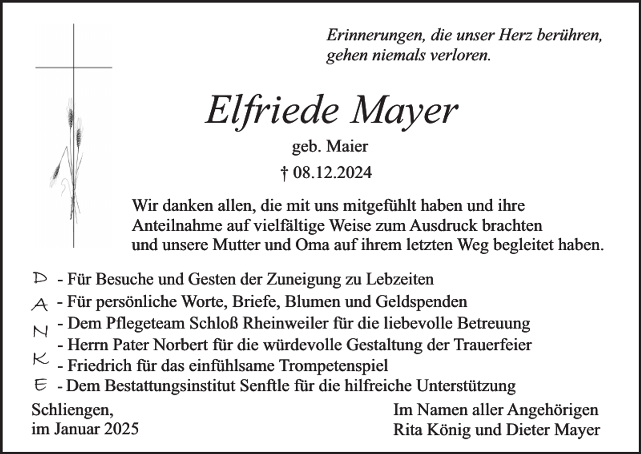 <p>Erinnerungen, die unser Herz berühren,<br />gehen niemals verloren.</p><p>Elfriede Mayer<br />geb. Maier</p><p>† 08.12.2024<br />Wir danken allen, die mit uns mitgefühlt haben und ihre<br />Anteilnahme auf vielfältige Weise zum Ausdruck brachten<br />und unsere Mutter und Oma auf ihrem letzten Weg begleitet haben.</p><p>D<br />A<br />N<br />K<br />E</p><p>- Für Besuche und Gesten der Zuneigung zu Lebzeiten<br />- Für persönliche Worte, Briefe, Blumen und Geldspenden<br />- Dem Pflegeteam Schloß Rheinweiler für die liebevolle Betreuung<br />- Herrn Pater Norbert für die würdevolle Gestaltung der Trauerfeier<br />- Friedrich für das einfühlsame Trompetenspiel<br />- Dem Bestattungsinstitut Senftle für die hilfreiche Unterstützung<br />Schliengen,<br />Im Namen aller Angehörigen<br />im Januar 2025<br />Rita König und Dieter Mayer</p>