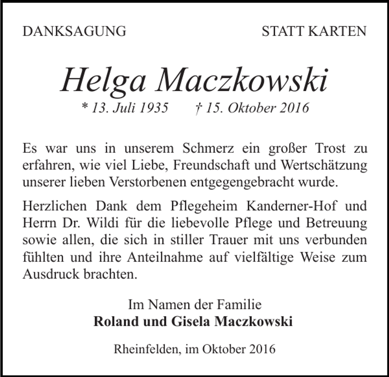 <p>DANKSAGUNG</p><p>STATT KARTEN</p><p>Helga Maczkowski<br />* 13. Juli 1935</p><p>† 15. Oktober 2016</p><p>Es war uns in unserem Schmerz ein großer Trost zu<br />erfahren, wie viel Liebe, Freundschaft und Wertschätzung<br />unserer lieben Verstorbenen entgegengebracht wurde.<br />Herzlichen Dank dem Pflegeheim Kanderner-Hof und<br />Herrn Dr. Wildi für die liebevolle Pflege und Betreuung<br />sowie allen, die sich in stiller Trauer mit uns verbunden<br />fühlten und ihre Anteilnahme auf vielfältige Weise zum<br />Ausdruck brachten.<br />Im Namen der Familie<br />Roland und Gisela Maczkowski<br />Rheinfelden, im Oktober 2016</p>
