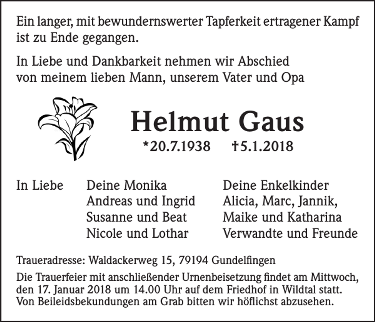 <p>Ei n llanger,<br />Ein<br />a n g er, mit<br />mit bbewundernswerter<br />e w u n d er ns w ert er Ta<br />Tapferkeit<br />pf er k eit ertr<br />ertragener<br />a g e n er Kampf<br />K a m pf<br />ist zu<br />z u Ende<br />E n d e gegangen.<br />g e g a n g e n.<br />IInn Liebe<br />Li e b e und<br />u n d Dankbarkeit<br />D a n k b ar k eit nehmen<br />n e h m e n wir<br />wir Abschied<br />A bs c hi e d<br />vvon<br />o n meinem<br />m ei n e m lilieben<br />e b e n Mann,<br />M a n n, unserem<br />u ns er e m Vater<br />Vat er und<br />u n d Opa<br />O pa</p><p>HHelmut<br />el m ut GGaus<br />a us<br />**20.7.1938<br />2 0. 7. 1 9 3 8</p><p>IInn Liebe<br />Li e b e</p><p>D ei n e Monika<br />Deine<br />M o ni k a<br />AAndreas<br />n dr e as uund<br />n d I Ingrid<br />n gri d<br />SSusanne<br />us a n n e und<br />u n d Beat<br />B e at<br />Nicole<br />Ni<br />c ol e uund<br />n d LLothar<br />ot h ar</p><p>†5.1.2018<br />† 5. 1. 2 0 1 8</p><p>D e i n e Enkelkinder<br />Deine<br />E n k el ki n d er<br />Alicia,<br />Ali<br />ci a, Marc,<br />M ar c, J Jannik,<br />a n ni k,<br />MMaike<br />ai k e u und<br />n d KKatharina<br />at h ari n a<br />VVerwandte<br />er w a n dt e uund<br />n d Fr<br />Freunde<br />e u nde</p><p>Traueradresse:<br />Tr<br />a u er a dr ess e: Waldackerweg<br />Wal d a c k er w e g 115,<br />5, 779194<br />9 1 9 4 Gundelfingen<br />G u n d el ﬁ n g e n<br />Di e TrTrauerfeier<br />Die<br />a u erf ei er mit<br />mit aanschließender<br />ns c hli e ß e n d er Ur<br />Urnenbeisetzung<br />n e n b eis et z u n g ﬁfindet<br />n d et aam<br />m Mittwoch,<br />Mitt w o c h,<br />Friedhof<br />dden<br />e n 17.<br />1 7. JJanuar<br />a n u ar 2018<br />2 0 1 8 um<br />u m 14.00<br />1 4. Uhr<br />U hr aauf<br />uf ddem<br />e m Fri<br />e d h of iin<br />n Wildtal<br />Wil dt al ststatt.<br />att.<br />bitten<br />VVon<br />o n BBeileidsbekundungen<br />eil ei ds b e k u n d u n g e n aam<br />m Grab<br />Gr a b bitt<br />e n wir<br />wir hhöflichst<br />ö ﬂi c hst aabzusehen.<br />b z us e h e n.</p>