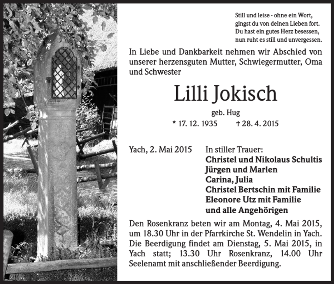 <p>Still und leise - ohne ein Wort,<br />gingst du von deinen Lieben fort.<br />Du hast ein gutes Herz besessen,<br />nun ruht es still und unvergessen.</p><p>In Liebe und Dankbarkeit nehmen wir Abschied von<br />unserer herzensguten Mutter, Schwiegermutter, Oma<br />und Schwester</p><p>Lilli Jokisch<br />geb. Hug<br />* 17. 12. 1935<br />† 28. 4. 2015</p><p>Yach, 2. Mai 2015</p><p>In stiller Trauer:<br />Christel und Nikolaus Schultis<br />Jürgen und Marlen<br />Carina, Julia<br />Christel Bertschin mit Familie<br />Eleonore Utz mit Familie<br />und alle Angehörigen<br />Den Rosenkranz beten wir am Montag, 4. Mai 2015,<br />um 18.30 Uhr in der Pfarrkirche St. Wendelin in Yach.<br />Die Beerdigung findet am Dienstag, 5. Mai 2015, in<br />Yach statt; 13.30 Uhr Rosenkranz, 14.00 Uhr<br />Seelenamt mit anschließender Beerdigung.</p>