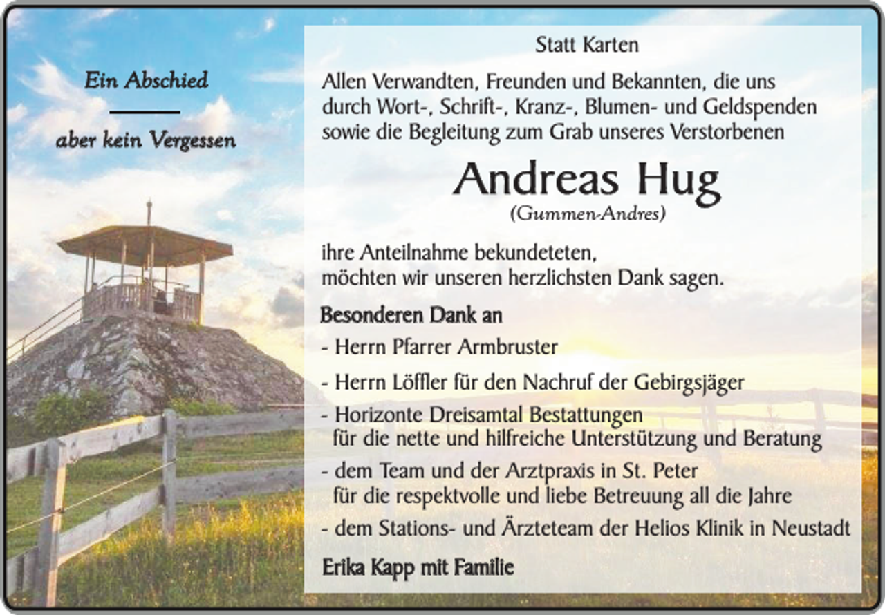<p>Statt Karten<br />Ein Abschied<br />aber kein Vergessen</p><p>Allen Verwandten, Freunden und Bekannten, die uns<br />durch Wort-, Schrift-, Kranz-, Blumen- und Geldspenden<br />sowie die Begleitung zum Grab unseres Verstorbenen</p><p>Andreas Hug<br />(Gummen-Andres)</p><p>ihre Anteilnahme bekundeteten,<br />möchten wir unseren herzlichsten Dank sagen.<br />Besonderen Dank an<br />- Herrn Pfarrer Armbruster<br />- Herrn Löffler für den Nachruf der Gebirgsjäger<br />- Horizonte Dreisamtal Bestattungen<br />für die nette und hilfreiche Unterstützung und Beratung<br />- dem Team und der Arztpraxis in St. Peter<br />für die respektvolle und liebe Betreuung all die Jahre<br />- dem Stations- und Ärzteteam der Helios Klinik in Neustadt<br />Erika Kapp mit Familie</p>