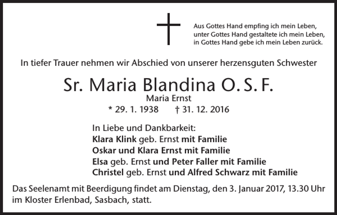 <p>Aus Gottes Hand empfing ich mein Leben,<br />unter Gottes Hand gestaltete ich mein Leben,<br />in Gottes Hand gebe ich mein Leben zurück.</p><p>In tiefer Trauer nehmen wir Abschied von unserer herzensguten Schwester</p><p>Sr. Maria Blandina O. S. F.<br />Maria Ernst<br />* 29. 1. 1938<br />† 31. 12. 2016</p><p>In Liebe und Dankbarkeit:<br />Klara Klink geb. Ernst mit Familie<br />Oskar und Klara Ernst mit Familie<br />Elsa geb. Ernst und Peter Faller mit Familie<br />Christel geb. Ernst und Alfred Schwarz mit Familie<br />Das Seelenamt mit Beerdigung findet am Dienstag, den 3. Januar 2017, 13.30 Uhr<br />im Kloster Erlenbad, Sasbach, statt.</p>