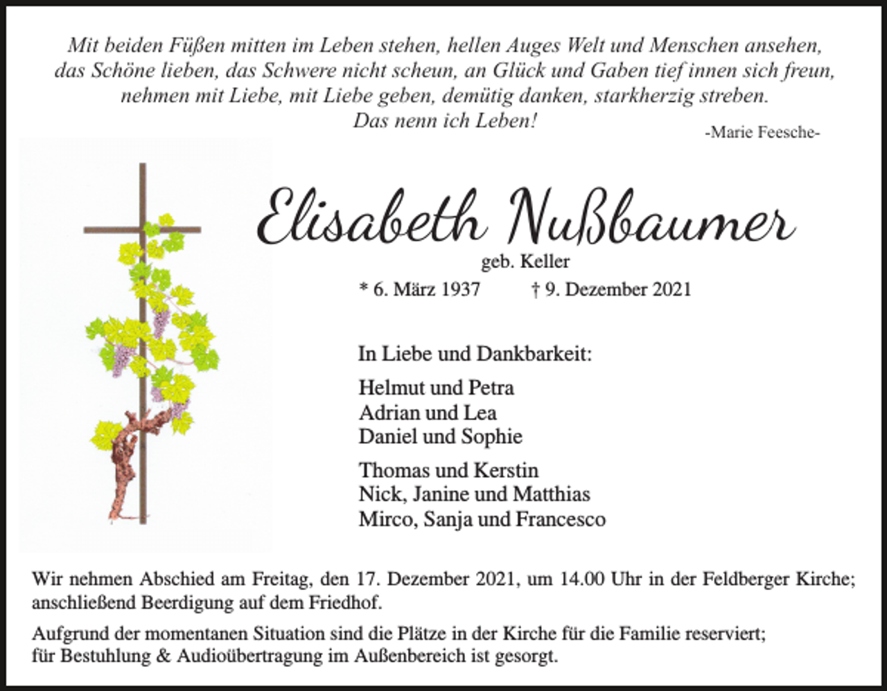 <p>Mit beiden Füßen mitten im Leben stehen, hellen Auges Welt und Menschen ansehen,<br />das Schöne lieben, das Schwere nicht scheun, an Glück und Gaben tief innen sich freun,<br />nehmen mit Liebe, mit Liebe geben, demütig danken, starkherzig streben.<br />Das nenn ich Leben!<br />-Marie Feesche-</p><p>Elisabe� Nußbaumer<br />* 6. März 1937</p><p>geb. Keller<br />† 9. Dezember 2021</p><p>In Liebe und Dankbarkeit:<br />Helmut und Petra<br />Adrian und Lea<br />Daniel und Sophie<br />Thomas und Kerstin<br />Nick, Janine und Matthias<br />Mirco, Sanja und Francesco<br />Wir nehmen Abschied am Freitag, den 17. Dezember 2021, um 14.00 Uhr in der Feldberger Kirche;<br />anschließend Beerdigung auf dem Friedhof.<br />Aufgrund der momentanen Situation sind die Plätze in der Kirche für die Familie reserviert;<br />für Bestuhlung &amp; Audioübertragung im Außenbereich ist gesorgt.</p>
