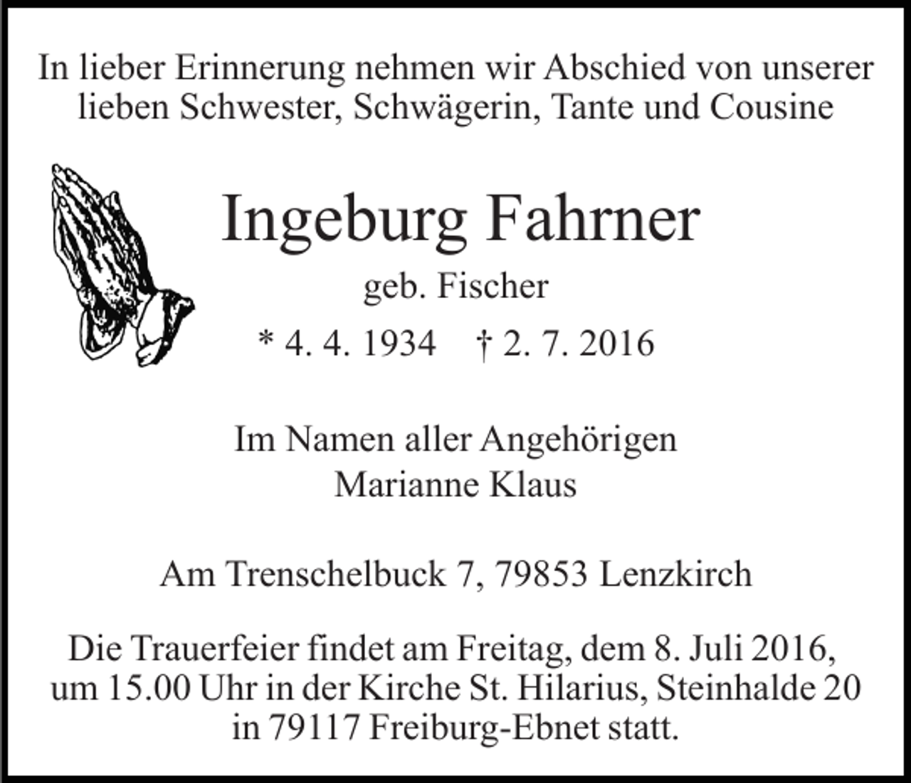 <p>In lieber Erinnerung nehmen wir Abschied von unserer<br />lieben Schwester, Schwägerin, Tante und Cousine</p><p>Ingeburg Fahrner<br />geb. Fischer<br />* 4. 4. 1934 † 2. 7. 2016<br />Im Namen aller Angehörigen<br />Marianne Klaus<br />Am Trenschelbuck 7, 79853 Lenzkirch<br />Die Trauerfeier findet am Freitag, dem 8. Juli 2016,<br />um 15.00 Uhr in der Kirche St. Hilarius, Steinhalde 20<br />in 79117 Freiburg-Ebnet statt.</p>