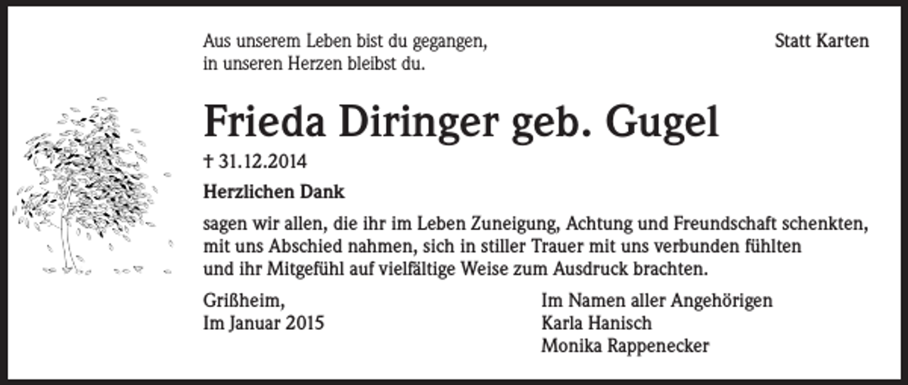 <p>Aus unserem Leben bist du gegangen,<br />in unseren Herzen bleibst du.</p><p>Statt Karten</p><p>Frieda Diringer geb. Gugel<br />† 31.12.2014<br />Herzlichen Dank<br />sagen wir allen, die ihr im Leben Zuneigung, Achtung und Freundschaft schenkten,<br />mit uns Abschied nahmen, sich in stiller Trauer mit uns verbunden fühlten<br />und ihr Mitgefühl auf vielfältige Weise zum Ausdruck brachten.<br />Grißheim,<br />Im Namen aller Angehörigen<br />Im Januar 2015 Karla Hanisch<br />Monika Rappenecker</p>