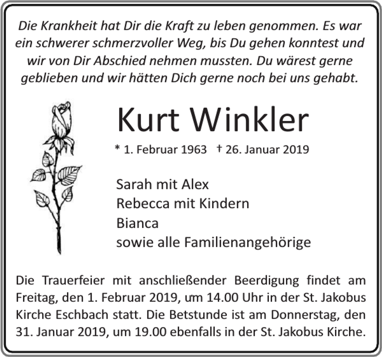 <p>Die Krankheit hat Dir die Kraft zu leben genommen. Es war<br />ein schwerer schmerzvoller Weg, bis Du gehen konntest und<br />wir von Dir Abschied nehmen mussten. Du wärest gerne<br />geblieben und wir hätten Dich gerne noch bei uns gehabt.</p><p>Kurt Winkler</p><p>* 1. Februar 1963 † 26. Januar 2019</p><p>Sarah mit Alex<br />Rebecca mit Kindern<br />Bianca<br />sowie alle Familienangehörige<br />Die Trauerfeier mit anschließender Beerdigung findet am<br />. 14.00 Uhr in der St. Jakobus<br />Freitag, den 1. Februar 2019, um<br />Kirche Eschbach statt. Die Betstunde ist am Donnerstag, den<br />31. Januar 2019, um 19.00 ebenfalls in der St. Jakobus Kirche.</p>