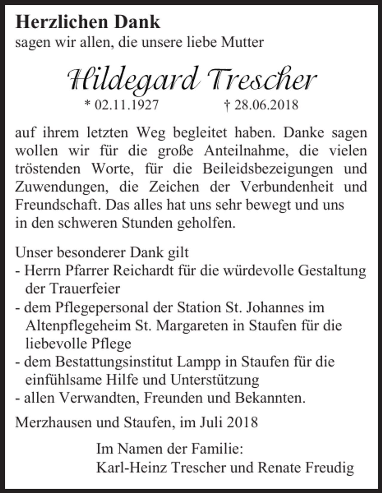 <p>Herzlichen Dank<br />sagen wir allen, die unsere liebe Mutter</p><p>* 02.11.1927</p><p>† 28.06.2018</p><p>auf ihrem letzten Weg begleitet haben. Danke sagen<br />wollen wir für die große Anteilnahme, die vielen<br />tröstenden Worte, für die Beileidsbezeigungen und<br />Zuwendungen, die Zeichen der Verbundenheit und<br />Freundschaft. Das alles hat uns sehr bewegt und uns<br />in den schweren Stunden geholfen.<br />Unser besonderer Dank gilt<br />- Herrn Pfarrer Reichardt für die würdevolle Gestaltung<br />der Trauerfeier<br />- dem Pflegepersonal der Station St. Johannes im<br />Altenpflegeheim St. Margareten in Staufen für die<br />liebevolle Pflege<br />- dem Bestattungsinstitut Lampp in Staufen für die<br />einfühlsame Hilfe und Unterstützung<br />- allen Verwandten, Freunden und Bekannten.<br />Merzhausen und Staufen, im Juli 2018<br />Im Namen der Familie:<br />Karl-Heinz Trescher und Renate Freudig</p>