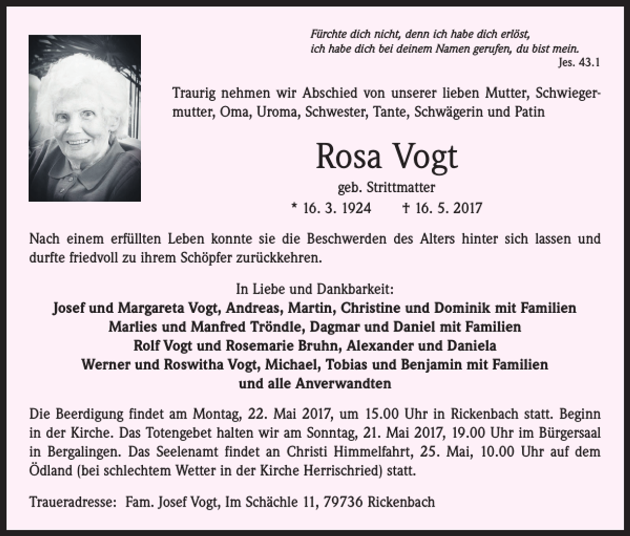 <p>Fürchte dich nicht, denn ich habe dich erlöst,<br />ich habe dich bei deinem Namen gerufen, du bist mein.</p><p>Jes. 43.1</p><p>Traurig nehmen wir Abschied von unserer lieben Mutter, Schwiegermutter, Oma, Uroma, Schwester, Tante, Schwägerin und Patin</p><p>Rosa Vogt<br />geb. Strittmatter<br />* 16. 3. 1924 † 16. 5. 2017<br />Nach einem erfüllten Leben konnte sie die Beschwerden des Alters hinter sich lassen und ­<br />durfte friedvoll zu ihrem Schöpfer zurückkehren.<br />In Liebe und Dankbarkeit:<br />Josef und Margareta Vogt, Andreas, Martin, Christine und Dominik mit Familien<br />Marlies und Manfred Tröndle, Dagmar und Daniel mit Familien<br />Rolf Vogt und Rosemarie Bruhn, Alexander und Daniela<br />Werner und Roswitha Vogt, Michael, Tobias und Benjamin mit Familien<br />und alle Anverwandten<br />Die Beerdigung findet am Montag, 22. Mai 2017, um 15.00 Uhr in Rickenbach statt. Beginn<br />in der Kirche. Das Totengebet halten wir am Sonntag, 21. Mai 2017, 19.00 Uhr im Bürgersaal<br />in Bergalingen. Das Seelenamt findet an Christi Himmelfahrt, 25. Mai, 10.00 Uhr auf dem<br />Ödland (bei schlechtem Wetter in der Kirche Herrischried) statt.<br />Traueradresse: Fam. Josef Vogt, Im Schächle 11, 79736 Rickenbach</p>