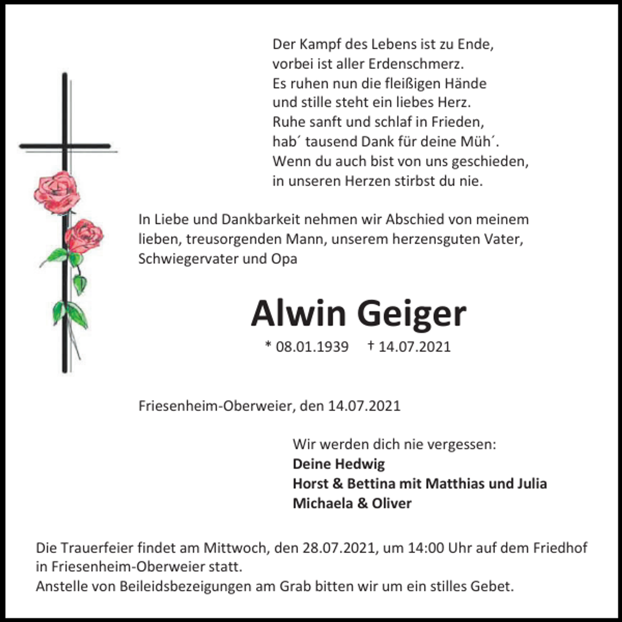 <p>Der Kampf des Lebens ist zu Ende,<br />vorbei ist aller Erdenschmerz.<br />Es ruhen nun die fleißigen Hände<br />und stille steht ein liebes Herz.<br />Ruhe sanft und schlaf in Frieden,<br />hab´ tausend Dank für deine Müh´.<br />Wenn du auch bist von uns geschieden,<br />in unseren Herzen stirbst du nie.<br />In Liebe und Dankbarkeit nehmen wir Abschied von meinem<br />lieben, treusorgenden Mann, unserem herzensguten Vater,<br />Schwiegervater und Opa</p><p>Alwin Geiger<br />* 08.01.1939</p><p>† 14.07.2021</p><p>Friesenheim-Oberweier, den 14.07.2021<br />Wir werden dich nie vergessen:<br />Deine Hedwig<br />Horst &amp; Bettina mit Matthias und Julia<br />Michaela &amp; Oliver<br />Die Trauerfeier findet am Mittwoch, den 28.07.2021, um 14:00 Uhr auf dem Friedhof<br />in Friesenheim-Oberweier statt.<br />Anstelle von Beileidsbezeigungen am Grab bitten wir um ein stilles Gebet.</p>