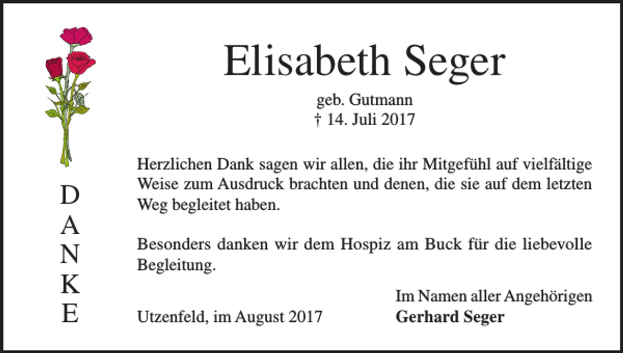 <p>Elisabeth Seger<br />geb. Gutmann<br />† 14. Juli 2017</p><p>D<br />A<br />N<br />K<br />E</p><p>Herzlichen Dank sagen wir allen, die ihr Mitgefühl auf vielfältige<br />Weise zum Ausdruck brachten und denen, die sie auf dem letzten<br />Weg begleitet haben.<br />Besonders danken wir dem Hospiz am Buck für die liebevolle<br />Begleitung.</p><p>Utzenfeld, im August 2017</p><p>Im Namen aller Angehörigen<br />Gerhard Seger</p>