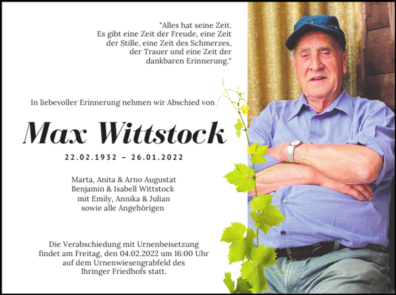 <p>"Alles hat seine Zeit.<br />Es gibt eine Zeit der Freude, eine Zeit<br />der Stille, eine Zeit des Schmerzes,<br />der Trauer und eine Zeit der<br />dankbaren Erinnerung."</p><p>In liebevoller Erinnerung nehmen wir Abschied von</p><p>Max Wittstock<br />22.02.1932 – 26.01.2022<br />Marta, Anita &amp; Arno Augustat<br />Benjamin &amp; Isabell Wittstock<br />mit Emily, Annika &amp; Julian<br />sowie alle Angehörigen</p><p>Die Verabschiedung mit Urnenbeisetzung<br />findet am Freitag, den 04.02.2022 um 16:00 Uhr<br />auf dem Urnenwiesengrabfeld des<br />Ihringer Friedhofs statt.</p>