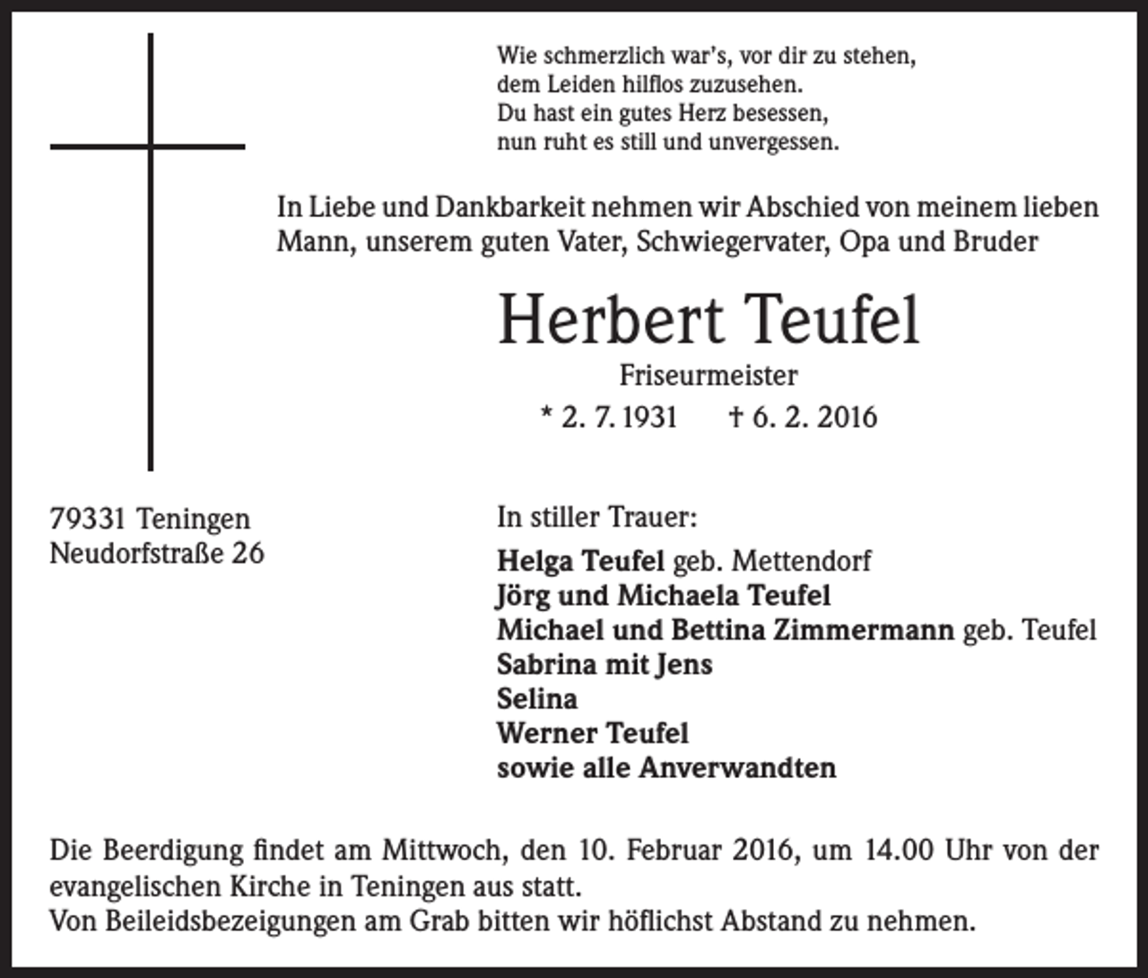 <p>Wie schmerzlich war’s, vor dir zu stehen,<br />dem Leiden hilflos zuzusehen.<br />Du hast ein gutes Herz besessen,<br />nun ruht es still und unvergessen.</p><p>In Liebe und Dankbarkeit nehmen wir Abschied von meinem ­lieben<br />Mann, unserem guten Vater, Schwiegervater, Opa und Bruder</p><p>Herbert Teufel<br />Friseurmeister<br />* 2. 7. 1931 † 6. 2. 2016</p><p>79331 Teningen<br />Neudorfstraße 26</p><p>In stiller Trauer:<br />Helga Teufel geb. Mettendorf<br />Jörg und Michaela Teufel<br />Michael und Bettina Zimmermann geb. Teufel<br />Sabrina mit Jens<br />Selina<br />Werner Teufel<br />sowie alle Anverwandten</p><p>Die Beerdigung findet am Mittwoch, den 10. Februar 2016, um 14.00 Uhr von der<br />evangelischen Kirche in Teningen aus statt.<br />Von Beileidsbezeigungen am Grab bitten wir höflichst Abstand zu nehmen.</p>