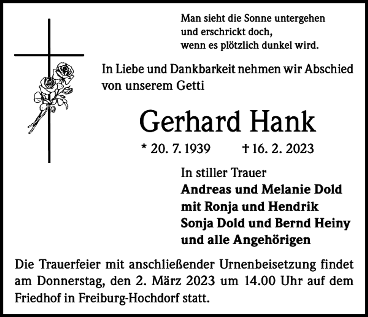 <p>Man sieht die Sonne untergehen<br />und erschrickt doch,<br />wenn es plötzlich dunkel wird.</p><p>In Liebe und Dankbarkeit nehmen wir Abschied<br />von unserem Getti</p><p>Gerhard Hank<br />* 20. 7. 1939</p><p>† 16. 2. 2023</p><p>In stiller Trauer<br />Andreas und Melanie Dold<br />mit Ronja und Hendrik<br />Sonja Dold und Bernd Heiny<br />und alle Angehörigen<br />Die Trauerfeier mit anschließender Urnenbeisetzung findet<br />am Donnerstag, den 2. März 2023 um 14.00 Uhr auf dem<br />Friedhof in Freiburg-Hochdorf statt.</p>