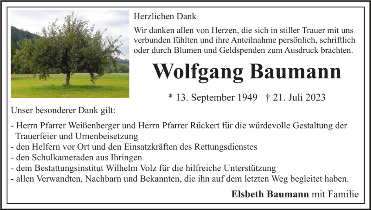 <p>Herzlichen Dank<br />Wir danken allen von Herzen, die sich in stiller Trauer mit uns<br />verbunden fühlten und ihre Anteilnahme persönlich, schriftlich<br />oder durch Blumen und Geldspenden zum Ausdruck brachten.</p><p>Wolfgang Baumann<br />* 13. September 1949 † 21. Juli 2023<br />Unser besonderer Dank gilt:<br />- Herrn Pfarrer Weißenberger und Herrn Pfarrer Rückert für die würdevolle Gestaltung der<br />Trauerfeier und Urnenbeisetzung<br />- den Helfern vor Ort und den Einsatzkräften des Rettungsdienstes<br />- den Schulkameraden aus Ihringen<br />- dem Bestattungsinstitut Wilhelm Volz für die hilfreiche Unterstützung<br />- allen Verwandten, Nachbarn und Bekannten, die ihn auf dem letzten Weg begleitet haben.</p><p>Elsbeth Baumann mit Familie</p>