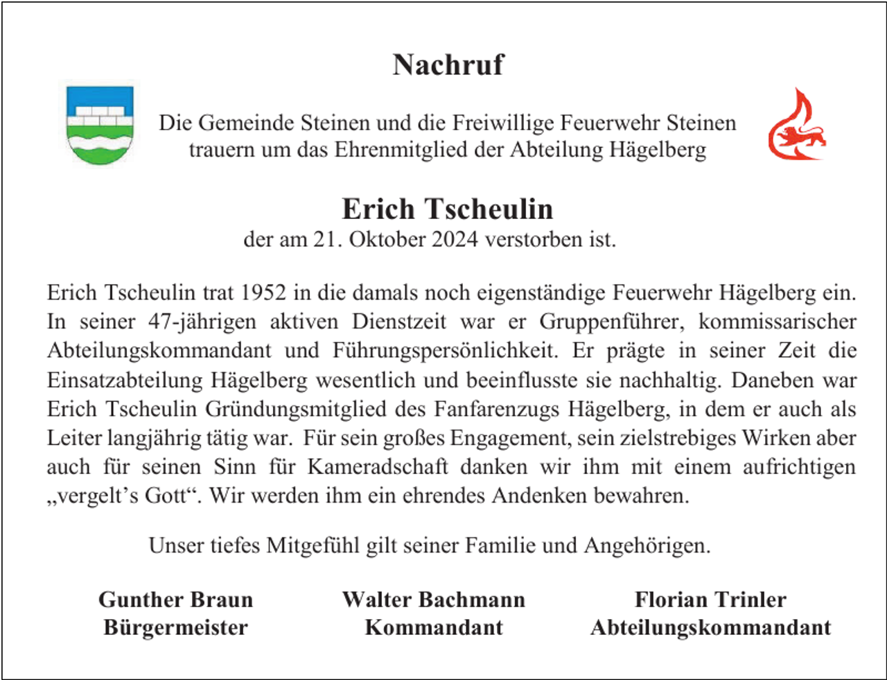 <p>Nachruf<br />Die Gemeinde Steinen und die Freiwillige Feuerwehr Steinen<br />trauern um das Ehrenmitglied der Abteilung Hägelberg</p><p>Erich Tscheulin<br />der am 21. Oktober 2024 verstorben ist.<br />Erich Tscheulin trat 1952 in die damals noch eigenständige Feuerwehr Hägelberg ein.<br />In seiner 47-jährigen aktiven Dienstzeit war er Gruppenführer, kommissarischer<br />Abteilungskommandant und Führungspersönlichkeit. Er prägte in seiner Zeit die<br />Einsatzabteilung Hägelberg wesentlich und beeinflusste sie nachhaltig. Daneben war<br />Erich Tscheulin Gründungsmitglied des Fanfarenzugs Hägelberg, in dem er auch als<br />Leiter langjährig tätig war. Für sein großes Engagement, sein zielstrebiges Wirken aber<br />auch für seinen Sinn für Kameradschaft danken wir ihm mit einem aufrichtigen<br />„vergelt’s Gott“. Wir werden ihm ein ehrendes Andenken bewahren.<br />Unser tiefes Mitgefühl gilt seiner Familie und Angehörigen.<br />Gunther Braun<br />Bürgermeister</p><p>Walter Bachmann<br />Kommandant</p><p>Florian Trinler<br />Abteilungskommandant</p>