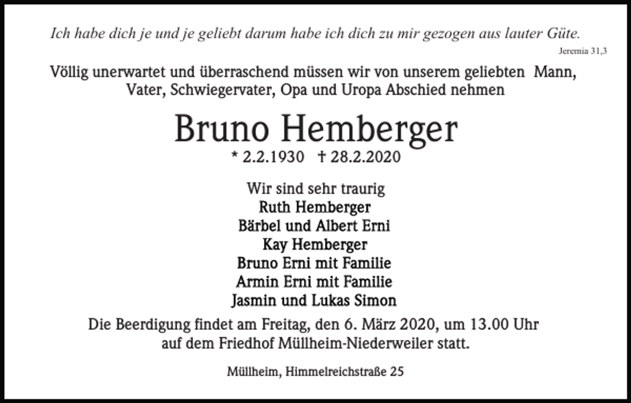 <p>Ich habe dich je und je geliebt darum habe ich dich zu mir gezogen aus lauter Güte.<br />Jeremia 31,3</p><p>Völlig unerwartet und überraschend müssen wir von unserem geliebten Mann,<br />Vater, Schwiegervater, Opa und Uropa Abschied nehmen</p><p>Bruno Hemberger<br />* 2.2.1930 † 28.2.2020<br />Wir sind sehr traurig</p><p>Die Beerdigung findet am Freitag, den 6. März 2020, um 13.00 Uhr<br />auf dem Friedhof Müllheim-Niederweiler statt.<br />Müllheim, Himmelreichstraße 25</p>