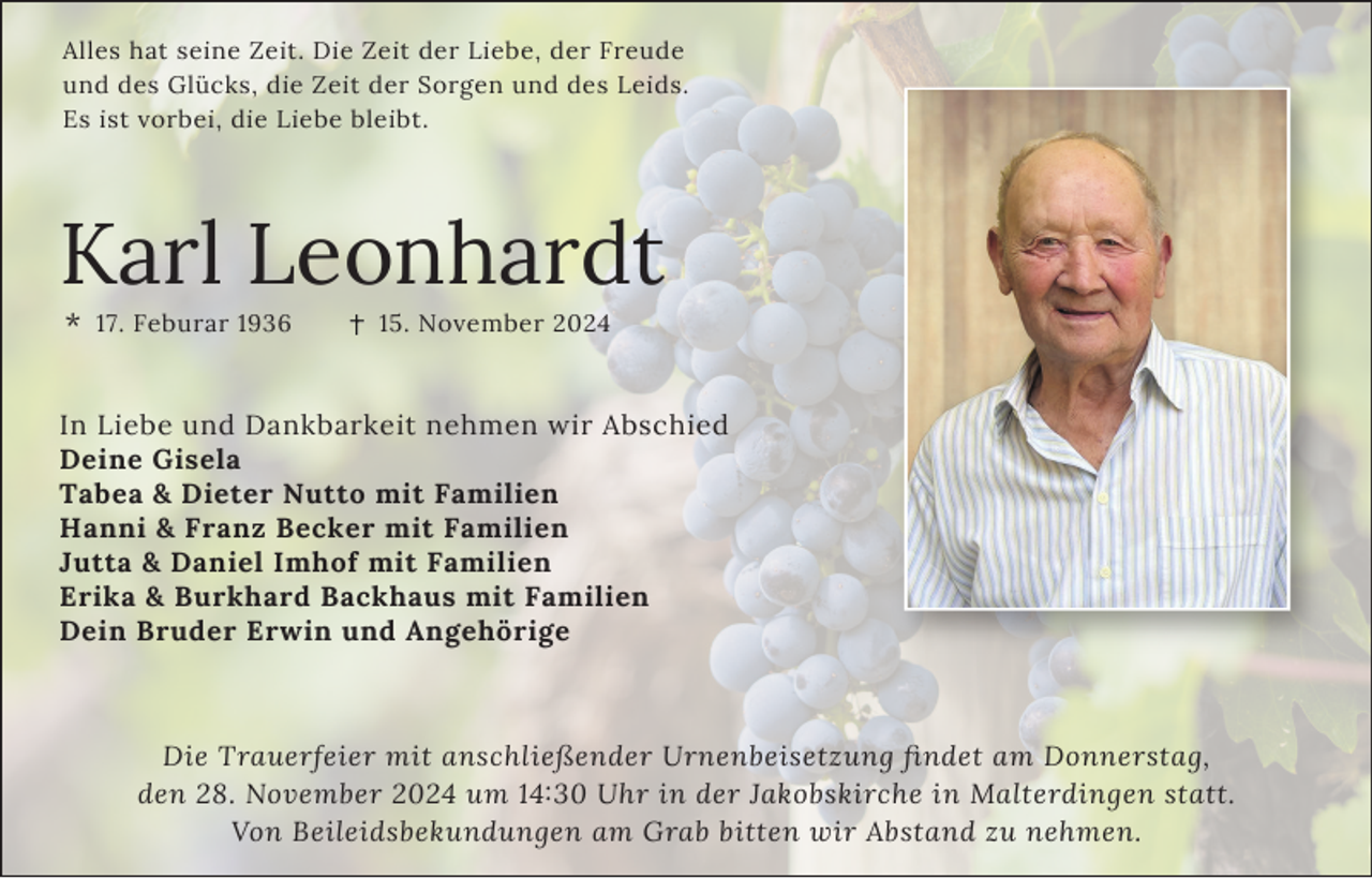 <p>Alles hat seine Zeit. Die Zeit der Liebe, der Freude<br />und des Glücks, die Zeit der Sorgen und des Leids.<br />Es ist vorbei, die Liebe bleibt.</p><p>Karl Leonhardt<br />*</p><p>17. Feburar 1936</p><p>15. November 2024</p><p>In Liebe und Dankbarkeit nehmen wir Abschied<br />Deine Gisela<br />Tabea &amp; Dieter Nutto mit Familien<br />Hanni &amp; Franz Becker mit Familien<br />Jutta &amp; Daniel Imhof mit Familien<br />Erika &amp; Burkhard Backhaus mit Familien<br />Dein Bruder Erwin und Angehörige</p><p>Die Trauerfeier mit anschließender Urnenbeisetzung ﬁndet am Donnerstag,<br />den 28. November 2024 um 14:30 Uhr in der Jakobskirche in Malterdingen statt.<br />Von Beileidsbekundungen am Grab bitten wir Abstand zu nehmen.</p>