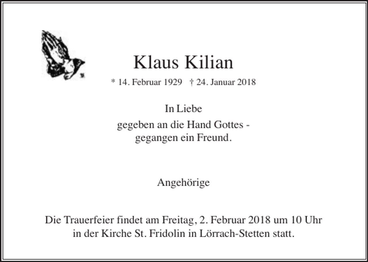 <p>Klaus Kilian<br />* 14. Februar 1929 † 24. Januar 2018</p><p>In Liebe<br />gegeben an die Hand Gottes gegangen ein Freund.</p><p>Angehörige<br />Die Trauerfeier findet am Freitag, 2. Februar 2018 um 10 Uhr<br />in der Kirche St. Fridolin in Lörrach-Stetten statt.</p>