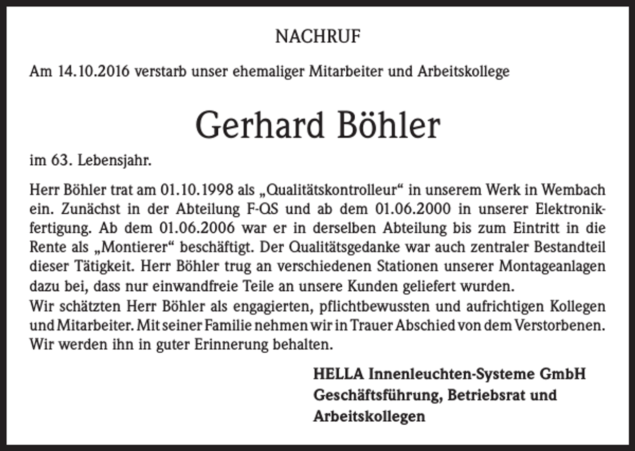 <p>NACHRUF<br />Am 14.10.2016 verstarb unser ehemaliger Mitarbeiter und Arbeitskollege</p><p>Gerhard Böhler<br />im 63. Lebensjahr.<br />Herr Böhler trat am 01.10.1998 als „Qualitätskontrolleur“ in unserem Werk in Wembach<br />ein. Zunächst in der Abteilung F-QS und ab dem 01.06.2000 in unserer Elektronik­<br />fertigung. Ab dem 01.06.2006 war er in derselben Abteilung bis zum Eintritt in die<br />Rente als „Montierer“ beschäftigt. Der Qualitätsgedanke war auch zentraler Bestandteil<br />dieser Tätigkeit. Herr Böhler trug an verschiedenen Stationen unserer Montageanlagen<br />dazu bei, dass nur einwandfreie Teile an unsere Kunden geliefert wurden.<br />Wir schätzten Herr Böhler als engagierten, pflichtbewussten und aufrichtigen Kollegen<br />und Mitarbeiter. Mit seiner Familie nehmen wir in Trauer Abschied von dem ­Verstorbenen.<br />Wir werden ihn in guter Erinnerung behalten.<br />HELLA Innenleuchten-Systeme GmbH<br />Geschäftsführung, Betriebsrat und<br />Arbeitskollegen</p>