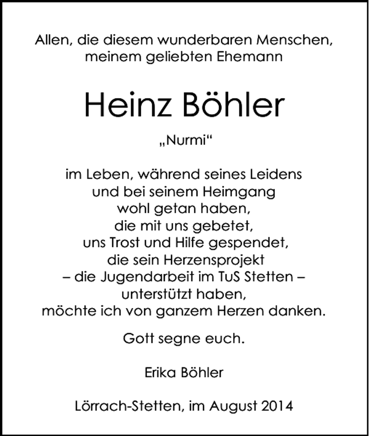 <p>Allen, die diesem wunderbaren Menschen,<br />meinem geliebten Ehemann</p><p>Heinz Böhler<br />„Nurmi“<br />im Leben, während seines Leidens<br />und bei seinem Heimgang<br />wohl getan haben,<br />die mit uns gebetet,<br />uns Trost und Hilfe gespendet,<br />die sein Herzensprojekt<br />– die Jugendarbeit im TuS Stetten –<br />unterstützt haben,<br />möchte ich von ganzem Herzen danken.<br />Gott segne euch.<br />Erika Böhler<br />Lörrach-Stetten, im August 2014</p>