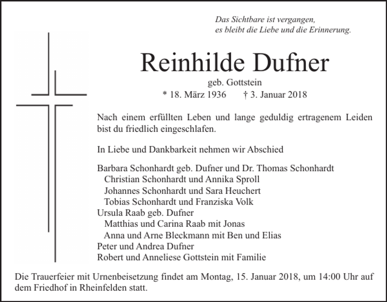 <p>DDas<br />as SiSichtbare<br />c ht b ar e ist<br />er g a n g e n,<br />istvvergangen,<br />es bleibt<br />es<br />bl ei bt die<br />di e Liebe<br />Li e b e und<br />u n d die<br />di e Erinnerung.<br />Eri n n er u n g.</p><p>RReinhilde<br />ei n hil d e Dufner<br />D uf n er<br />ggeb.<br />e b. Gottstein<br />G ottst ei n<br />8. März<br />M är z 11<br />†† 3.<br />a n u ar<br />** 118.<br />3. JJanuar</p><p>erfüllten<br />ertragenem<br />NNach<br />a c h eieinem<br />n e m erf<br />üllt e n LLeben<br />e b e n uund<br />n d llange<br />a n g e ggeduldig<br />e d ul di g ertr<br />a g e n e m Leiden<br />L ei d e n<br />bist ddu<br />friedlich<br />eingeschlafen.<br />bist<br />u fri<br />e dli c h ei<br />n g es c h l af e n.<br />IInn Liebe<br />Li e b e und<br />u n d Dankbarkeit<br />D a n k b ar k eit nehmen<br />n e h m e n wir<br />wir Abschied<br />A bs c hi e d<br />BBarbara<br />ar b ar a SSchonhardt<br />c h o n h ar dt ggeb.<br />e b. DDufner<br />uf n er uund<br />n d Dr.<br />h o m as SSchonhardt<br />c h o n h ar dt<br />Dr. TThomas<br />C hristi a n SSchonhardt<br />c h o n h ar dt uund<br />n d Annika<br />A n ni k a Sproll<br />S pr oll<br />Christian<br />J o h a n n es Schonhardt<br />S c h o n h ar dt und<br />u n d Sara<br />S ar a Heuchert<br />H e u c h ert<br />Johannes<br />TTobias<br />o bi as SSchonhardt<br />c h o n h ar dt uund<br />n d FFranziska<br />r a n zis k a Volk<br />Vol k<br />Urs ul a RRaab<br />a a b ggeb.<br />e b. DDufner<br />uf n er<br />Ursula<br />M att hi as u und<br />n d CCarina<br />ari n a RRaab<br />a a b mit<br />mit Jonas<br />J o n as<br />Matthias<br />AAnna<br />n n a uund<br />n d Ar<br />n e Bl<br />e c k m a n n mit<br />mit Ben<br />B e n uund<br />n d Elias<br />Eli as<br />Arne<br />Bleckmann<br />P et er uund<br />n d Andrea<br />A n dr e a Dufner<br />D uf n er<br />Peter<br />R o b ert uund<br />n d Anneliese<br />A n n eli es e Gottstein<br />G o ttst ei n mit<br />mit Familie<br />F a mili e<br />Robert<br />Die<br />Di<br />e TrTrauerfeier<br />a u erf ei er mit<br />mit Ur<br />Urnenbeisetzung<br />n e n b eis et z u n g fifindet<br />n d et aam<br />m Montag,<br />M o nt a g, 115.<br />5. JJanuar<br />a n u ar 22018,<br />0 1 8, uum<br />m 114:00<br />4: UUhr<br />hr a auf<br />uf<br />dem<br />d e m Friedhof<br />Fri e d h of iin<br />n Rheinfelden<br />R h ei nf el d e n ststatt.<br />att.</p>