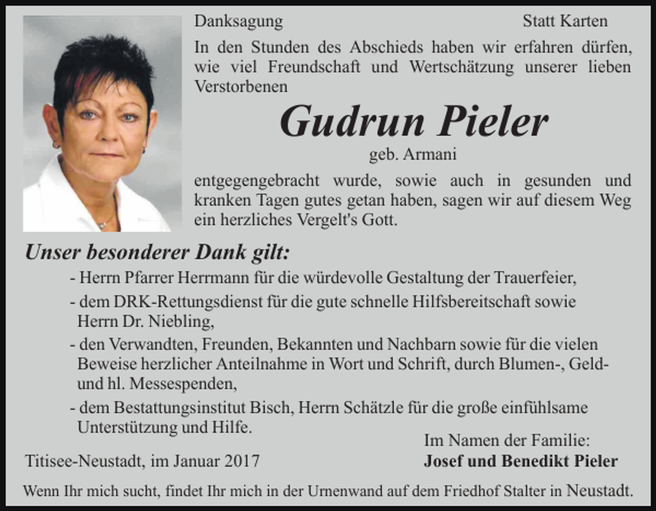 <p>Danksagung<br />Statt Karten<br />In den Stunden des Abschieds haben wir erfahren dürfen,<br />wie viel Freundschaft und Wertschätzung unserer lieben<br />Verstorbenen</p><p>Gudrun Pieler<br />geb. Armani<br />entgegengebracht wurde, sowie auch in gesunden und<br />kranken Tagen gutes getan haben, sagen wir auf diesem Weg<br />ein herzliches Vergelt's Gott.</p><p>Unser besonderer Dank gilt:<br />- Herrn Pfarrer Herrmann für die würdevolle Gestaltung der Trauerfeier,<br />- dem DRK-Rettungsdienst für die gute schnelle Hilfsbereitschaft sowie<br />Herrn Dr. Niebling,<br />- den Verwandten, Freunden, Bekannten und Nachbarn sowie für die vielen<br />Beweise herzlicher Anteilnahme in Wort und Schrift, durch Blumen-, Geldund hl. Messespenden,<br />- dem Bestattungsinstitut Bisch, Herrn Schätzle für die große einfühlsame<br />Unterstützung und Hilfe.<br />Im Namen der Familie:<br />Titisee-Neustadt, im Januar 2017<br />Josef und Benedikt Pieler<br />Wenn Ihr mich sucht, findet Ihr mich in der Urnenwand auf dem Friedhof Stalter in Neustadt.</p>