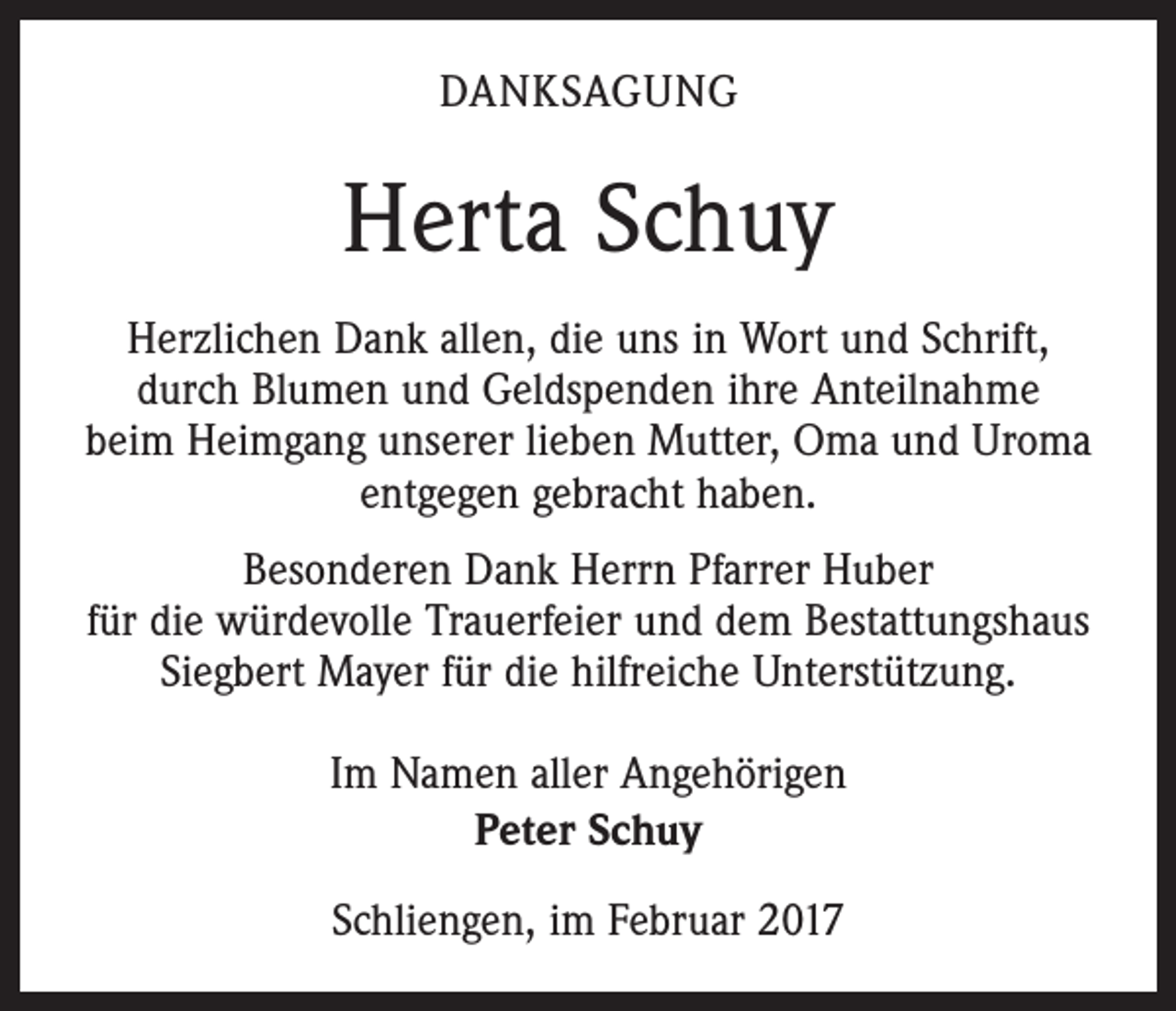 <p>DANKSAGUNG</p><p>Herta Schuy<br />Herzlichen Dank allen, die uns in Wort und Schrift,<br />durch Blumen und Geldspenden ihre Anteilnahme<br />beim Heimgang unserer lieben Mutter, Oma und Uroma<br />entgegen gebracht haben.<br />Besonderen Dank Herrn Pfarrer Huber<br />für die würdevolle Trauerfeier und dem Bestattungshaus<br />Siegbert Mayer für die hilfreiche Unterstützung.<br />Im Namen aller Angehörigen<br />Peter Schuy<br />Schliengen, im Februar 2017</p>
