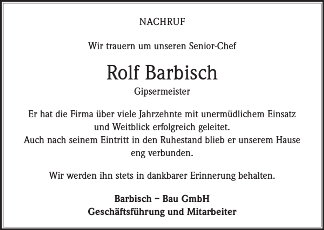 <p>NACHRUF<br />Wir trauern um unseren Senior-Chef</p><p>Rolf Barbisch<br />Gipsermeister<br />Er hat die Firma über viele Jahrzehnte mit unermüdlichem Einsatz<br />und ­Weitblick erfolgreich geleitet.<br />Auch nach seinem Eintritt in den Ruhestand blieb er unserem ­Hause<br />eng verbunden.<br />Wir werden ihn stets in dankbarer Erinnerung behalten.<br />Barbisch – Bau GmbH<br />Geschäftsführung und Mitarbeiter</p>