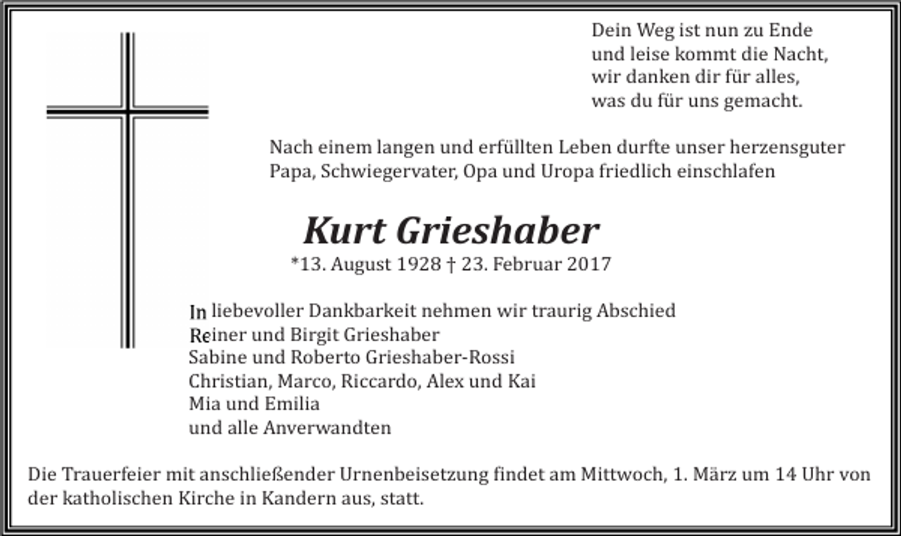 <p>Dein Weg ist nun zu Ende<br />und leise kommt die Nacht,<br />wir danken dir für alles,<br />was du für uns gemacht.</p><p>Nach einem langen und erfüllten Leben durfte unser herzensguter<br />Papa, Schwiegervater, Opa und Uropa friedlich einschlafen</p><p>Kurt Grieshaber</p><p>*13. August 1928 † 23. Februar 2017</p><p>In liebevoller Dankbarkeit nehmen wir traurig Abschied<br />Reiner und Birgit Grieshaber<br />Sabine und Roberto Grieshaber-Rossi<br />Christian, Marco, Riccardo, Alex und Kai<br />Mia und Emilia<br />und alle Anverwandten</p><p>Die Trauerfeier mit anschließender Urnenbeisetzung findet am Mittwoch, 1. März um 14 Uhr von<br />der katholischen Kirche in Kandern aus, statt.</p>