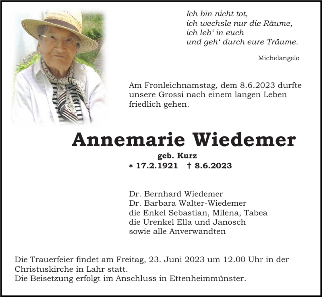 <p>Ich bin nicht tot,<br />ich wechsle nur die Räume,<br />ich leb‘ in euch<br />und geh‘ durch eure Träume.<br />Michelangelo</p><p>Am Fronleichnamstag, dem 8.6.2023 durfte<br />unsere Grossi nach einem langen Leben<br />friedlich gehen.</p><p>Annemarie Wiedemer<br />geb. Kurz<br /> 17.2.1921  8.6.2023</p><p>Dr. Bernhard Wiedemer<br />Dr. Barbara Walter-Wiedemer<br />die Enkel Sebastian, Milena, Tabea<br />die Urenkel Ella und Janosch<br />sowie alle Anverwandten</p><p>Die Trauerfeier findet am Freitag, 23. Juni 2023 um 12.00 Uhr in der<br />Christuskirche in Lahr statt.<br />Die Beisetzung erfolgt im Anschluss in Ettenheimmünster.</p>