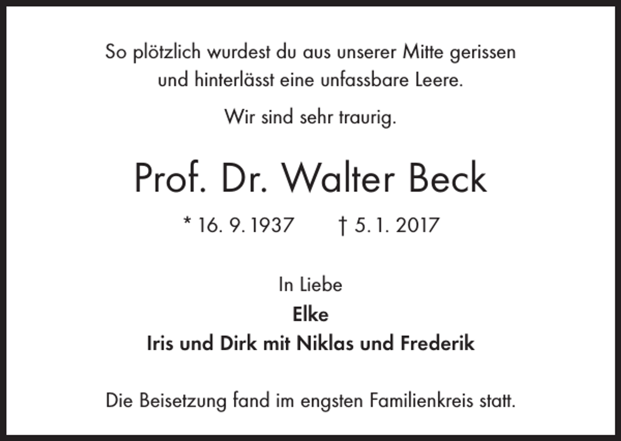 <p>So plötzlich wurdest du aus unserer Mitte gerissen<br />und hinterlässt eine unfassbare Leere.<br />Wir sind sehr traurig.</p><p>Prof. Dr. Walter Beck<br />* 16. 9. 1937 † 5. 1. 2017<br />In Liebe<br />Elke<br />Iris und Dirk mit Niklas und Frederik<br />Die Beisetzung fand im engsten Familienkreis statt.</p>