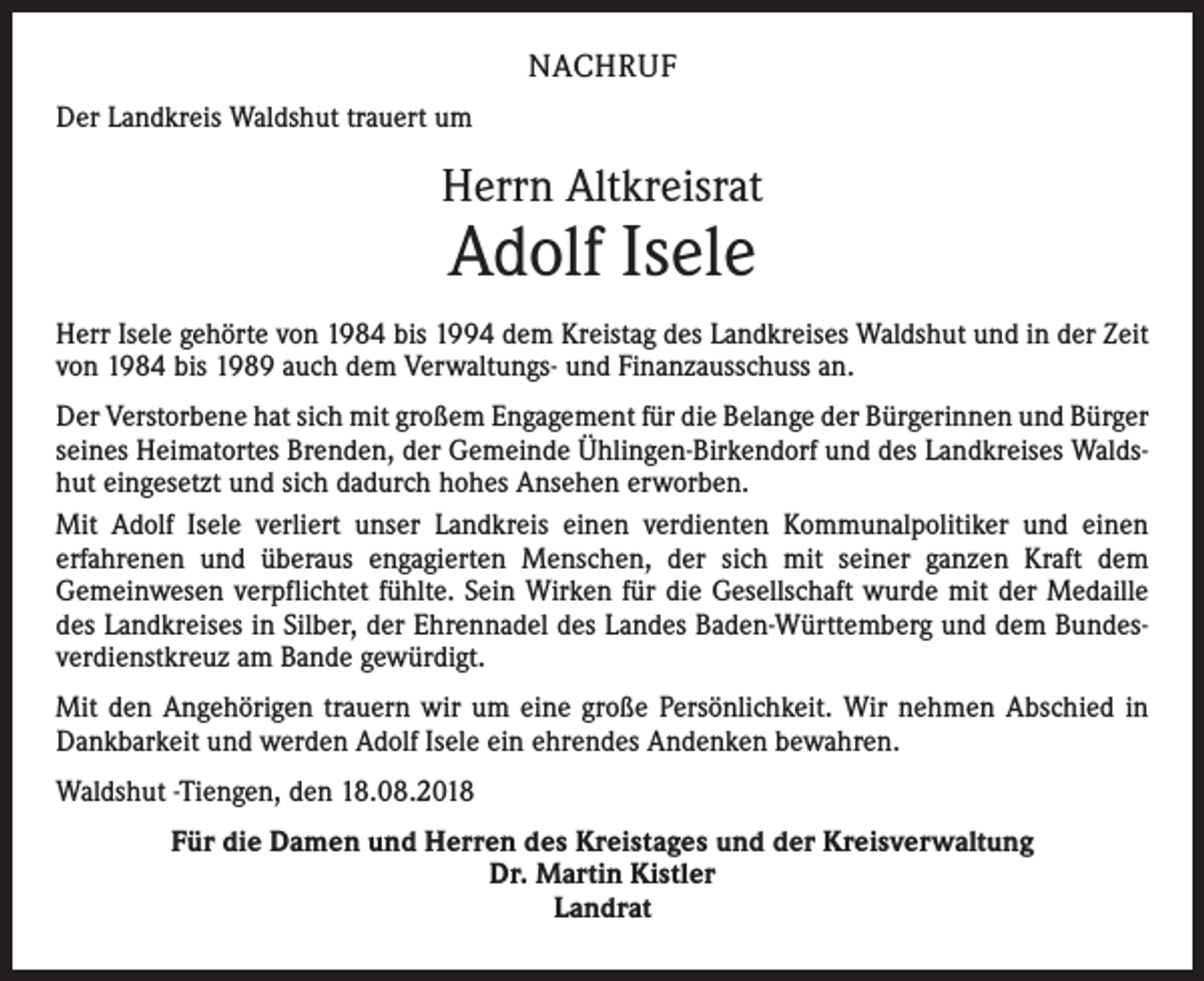 <p>NACHRUF<br />Der Landkreis Waldshut trauert um</p><p>Herrn Altkreisrat</p><p>Adolf Isele</p><p>Herr Isele gehörte von 1984 bis 1994 dem Kreistag des Landkreises Waldshut und in der Zeit<br />von 1984 bis 1989 auch dem Verwaltungs- und Finanzausschuss an.<br />Der Verstorbene hat sich mit großem Engagement für die Belange der Bürgerinnen und Bürger<br />seines Heimatortes Brenden, der Gemeinde Ühlingen-Birkendorf und des Landkreises Waldshut eingesetzt und sich dadurch hohes Ansehen erworben.<br />Mit Adolf Isele verliert unser Landkreis einen verdienten Kommunalpolitiker und einen<br />erfahrenen und überaus engagierten Menschen, der sich mit seiner ganzen Kraft dem<br />Gemeinwesen verpflichtet fühlte. Sein Wirken für die Gesellschaft wurde mit der Medaille<br />des Landkreises in Silber, der Ehrennadel des Landes Baden-Württemberg und dem Bundesverdienstkreuz am Bande gewürdigt.<br />Mit den Angehörigen trauern wir um eine große Persönlichkeit. Wir nehmen Abschied in<br />Dankbarkeit und werden Adolf Isele ein ehrendes Andenken bewahren.<br />Waldshut -Tiengen, den 18.08.2018<br />Für die Damen und Herren des Kreistages und der Kreisverwaltung<br />Dr. Martin Kistler<br />Landrat</p>