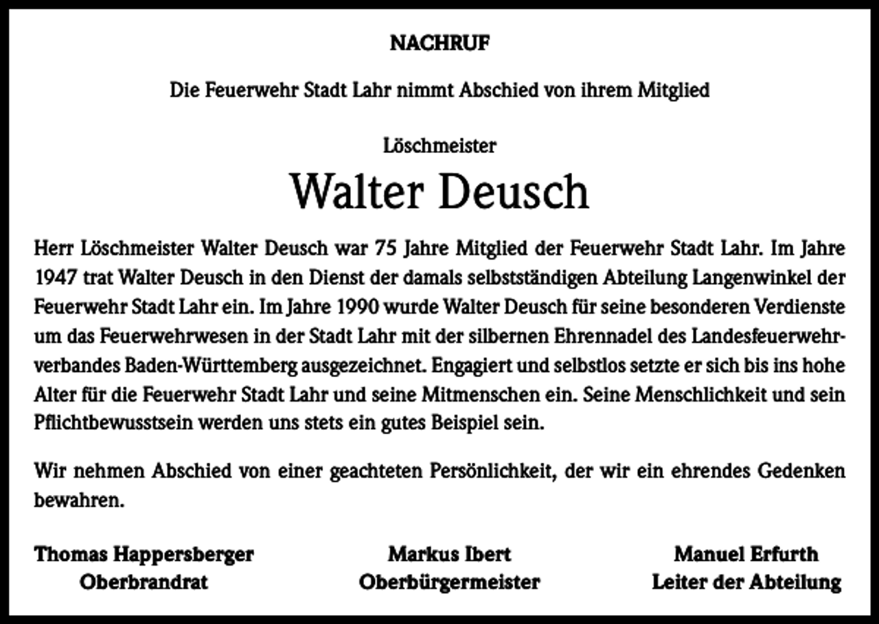 <p>NACHRUF<br />Die Feuerwehr Stadt Lahr nimmt Abschied von ihrem Mitglied<br />Löschmeister</p><p>Walter Deusch<br />Herr Löschmeister Walter Deusch war 75 Jahre Mitglied der Feuerwehr Stadt Lahr. Im Jahre<br />1947 trat Walter Deusch in den Dienst der damals selbstständigen Abteilung Langenwinkel der<br />Feuerwehr Stadt Lahr ein. Im Jahre 1990 wurde Walter Deusch für seine besonderen Verdienste<br />um das Feuerwehrwesen in der Stadt Lahr mit der silbernen Ehrennadel des Landesfeuerwehrverbandes Baden-Württemberg ausgezeichnet. Engagiert und selbstlos setzte er sich bis ins hohe<br />Alter für die Feuerwehr Stadt Lahr und seine Mitmenschen ein. Seine Menschlichkeit und sein<br />Pflichtbewusstsein werden uns stets ein gutes Beispiel sein.<br />Wir nehmen Abschied von einer geachteten Persönlichkeit, der wir ein ehrendes Gedenken<br />bewahren.<br />Thomas Happersberger</p><p>Oberbrandrat</p><p>Markus Ibert<br />Oberbürgermeister</p><p>Manuel Erfurth<br />Leiter der Abteilung</p>