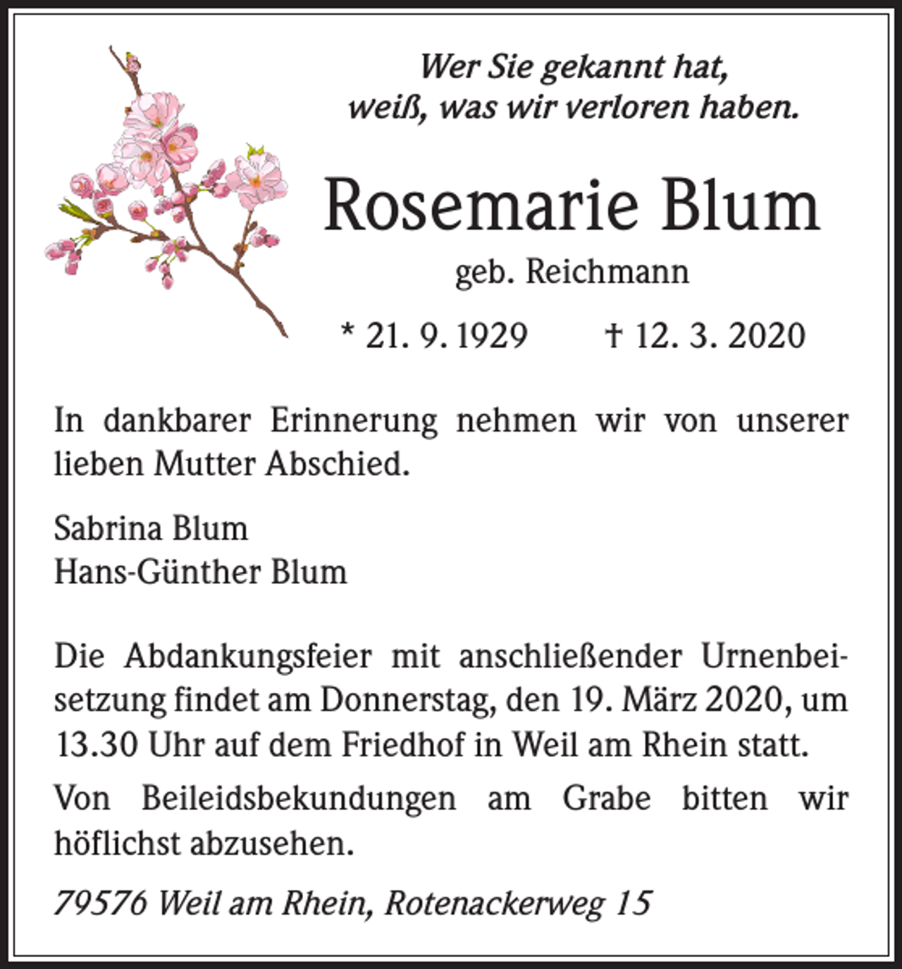 <p>Wer Sie gekannt hat,<br />weiß, was wir verloren haben.</p><p>Rosemarie Blum<br />geb. Reichmann<br />* 21. 9. 1929 † 12. 3. 2020<br />In dankbarer Erinnerung nehmen wir von unserer<br />­lieben Mutter Abschied.<br />Sabrina Blum<br />Hans-Günther Blum<br />Die Abdankungsfeier mit anschließender Urnenbei­<br />setzung findet am Donnerstag, den 19. März 2020, um<br />13.30 Uhr auf dem Friedhof in Weil am Rhein statt.<br />Von Beileidsbekundungen am Grabe bitten wir<br />­höflichst abzusehen.<br />79576 Weil am Rhein, Rotenackerweg 15</p>