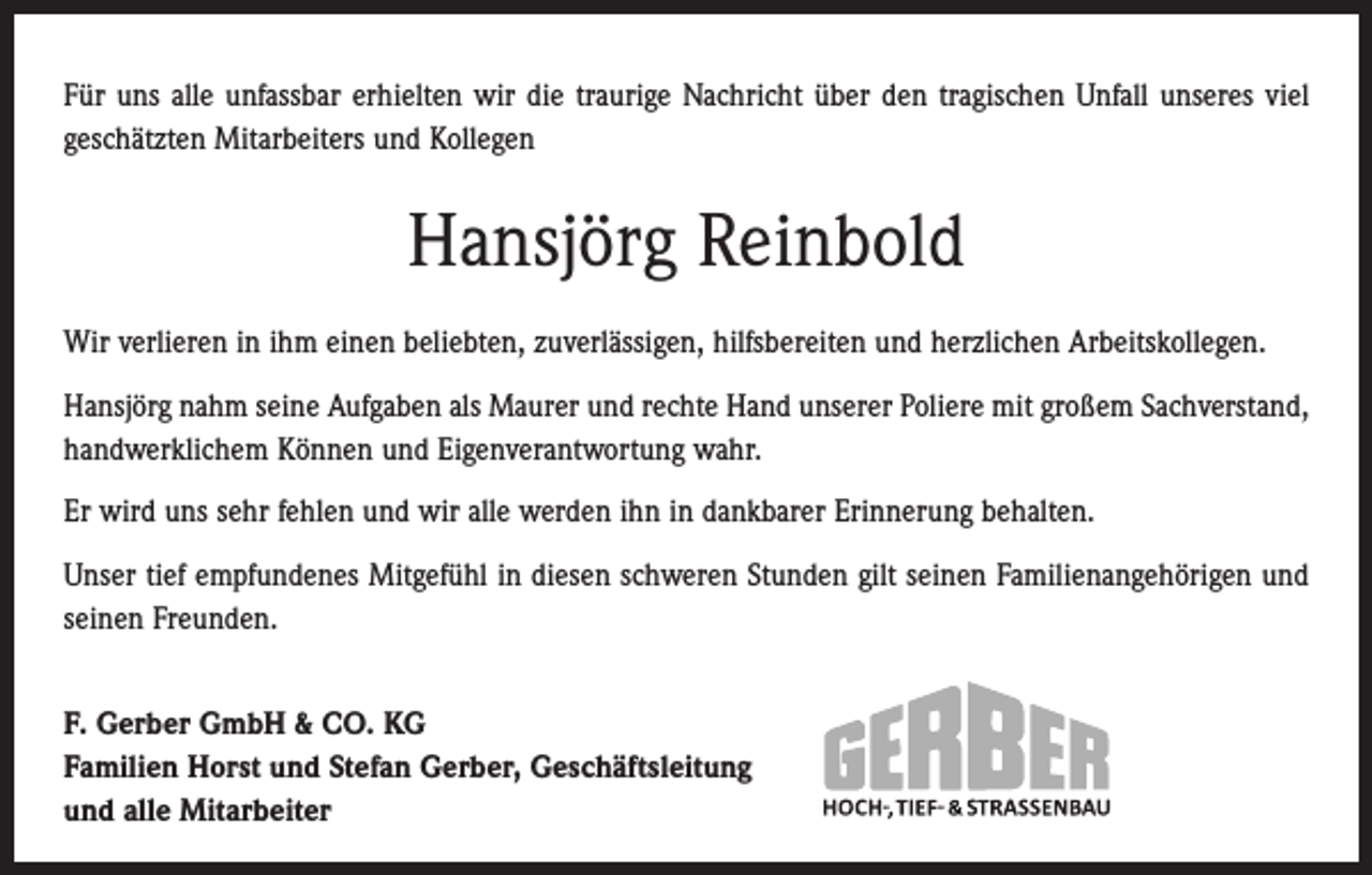 <p>Für uns alle unfassbar erhielten wir die traurige Nachricht über den tragischen Unfall unseres viel<br />geschätzten Mitarbeiters und Kollegen</p><p>Hansjörg Reinbold<br />Wir verlieren in ihm einen beliebten, zuverlässigen, hilfsbereiten und herzlichen Arbeitskollegen.<br />Hansjörg nahm seine Aufgaben als Maurer und rechte Hand unserer Poliere mit großem Sachverstand,<br />handwerklichem ­Können und Eigenverantwortung wahr.<br />Er wird uns sehr fehlen und wir alle werden ihn in dankbarer Erinnerung behalten.<br />Unser tief empfundenes Mitgefühl in diesen schweren Stunden gilt seinen Familienangehörigen und<br />seinen Freunden.<br />F. Gerber GmbH &amp; CO. KG<br />Familien Horst und Stefan Gerber, Geschäftsleitung<br />und alle Mitarbeiter</p>
