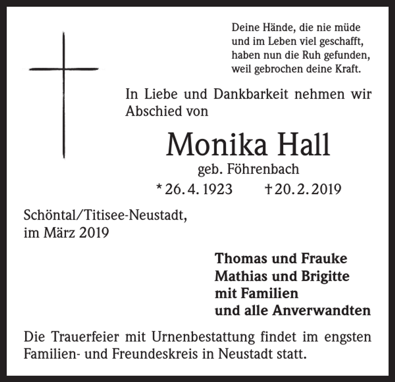 <p>Deine Hände, die nie müde<br />und im Leben viel geschafft,<br />haben nun die Ruh gefunden,<br />weil gebrochen deine Kraft.</p><p>In Liebe und Dankbarkeit nehmen wir<br />­A bschied von</p><p>Monika Hall</p><p>geb. Föhrenbach<br />* 26. 4. 1923 † 20. 2. 2019<br />Schöntal/Titisee-Neustadt,<br />im März 2019<br />Thomas und Frauke<br />Mathias und Brigitte<br />mit Familien<br />und alle Anverwandten<br />Die Trauerfeier mit Urnenbestattung findet im engsten<br />Familien- und Freundeskreis in Neustadt statt.</p>
