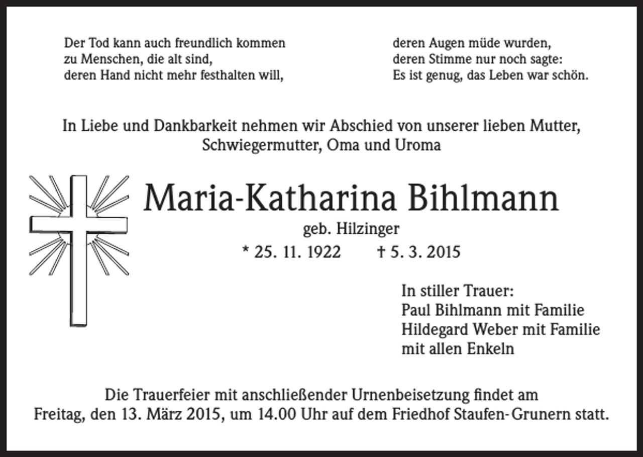 <p>Der Tod kann auch freundlich kommen<br />zu Menschen, die alt sind,<br />deren Hand nicht mehr festhalten will,</p><p>deren Augen müde wurden,<br />deren Stimme nur noch sagte:<br />Es ist genug, das Leben war schön.</p><p>In Liebe und Dankbarkeit nehmen wir Abschied von unserer lieben Mutter,<br />Schwiegermutter, Oma und Uroma</p><p>Maria-Katharina Bihlmann<br />geb. Hilzinger<br />* 25. 11. 1922 † 5. 3. 2015</p><p>In stiller Trauer:<br />Paul Bihlmann mit Familie<br />Hildegard Weber mit Familie<br />mit allen Enkeln<br />Die Trauerfeier mit anschließender Urnenbeisetzung findet am<br />Freitag, den 13. März 2015, um 14.00 Uhr auf dem Friedhof Staufen- Grunern statt.</p>