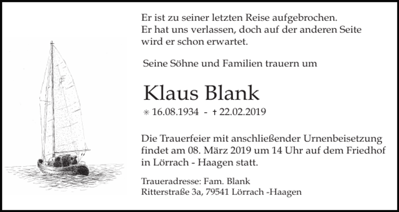 <p>Er ist zu seiner letzten Reise aufgebrochen.<br />Er hat uns verlassen, doch auf der anderen Seite<br />wird er schon erwartet.<br />Seine Söhne und Familien trauern um</p><p>Klaus Blank<br />✳</p><p>16.08.1934 -</p><p>✝</p><p>22.02.2019</p><p>Die Trauerfeier mit anschließender Urnenbeisetzung<br />findet am 08. März 2019 um 14 Uhr auf dem Friedhof<br />in Lörrach - Haagen statt.<br />Traueradresse: Fam. Blank<br />Ritterstraße 3a, 79541 Lörrach -Haagen</p>