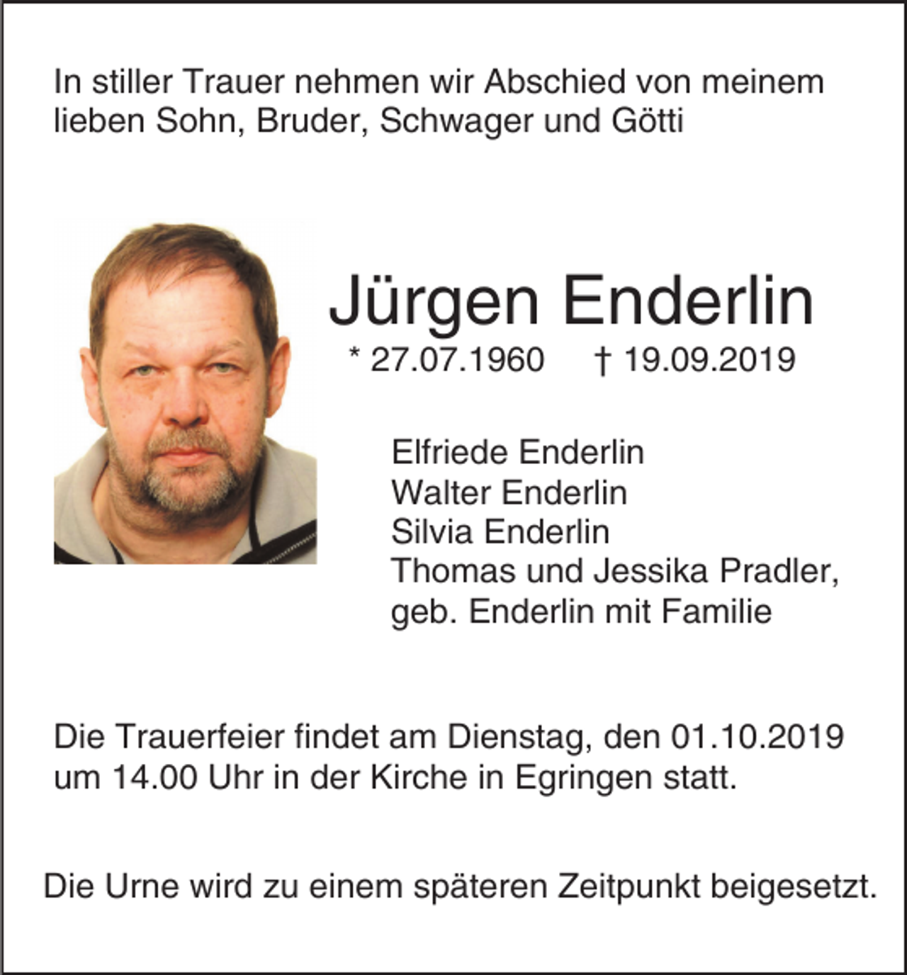 <p>In stiller Trauer nehmen wir Abschied von meinem<br />lieben Sohn, Bruder, Schwager und Götti</p><p>Jürgen Enderlin<br />* 27.07.1960</p><p>† 19.09.2019</p><p>Elfriede Enderlin<br />Walter Enderlin<br />Silvia Enderlin<br />Thomas und Jessika Pradler,<br />geb. Enderlin mit Familie</p><p>Die Trauerfeier findet am Dienstag, den 01.10.2019<br />um 14.00 Uhr in der Kirche in Egringen statt.<br />Die Urne wird zu einem späteren Zeitpunkt beigesetzt.</p>