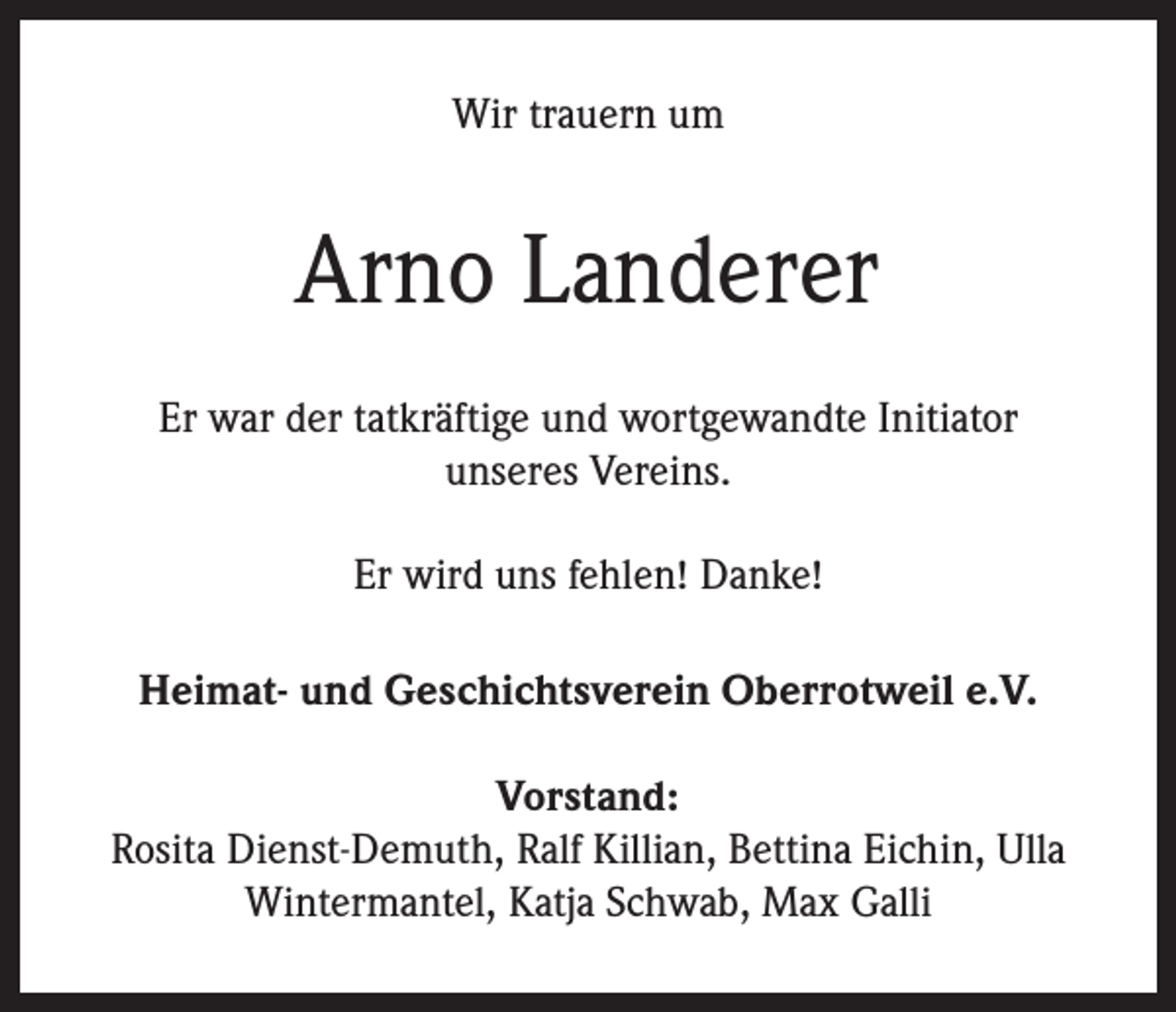 <p>Wir trauern um</p><p>Arno Landerer<br />Er war der tatkräftige und wortgewandte Initiator<br />unseres Vereins.<br />Er wird uns fehlen! Danke!<br />Heimat- und Geschichtsverein Oberrotweil e.V.<br />Vorstand:<br />Rosita Dienst-Demuth, Ralf Killian, Bettina Eichin, Ulla<br />Wintermantel, Katja Schwab, Max Galli</p>