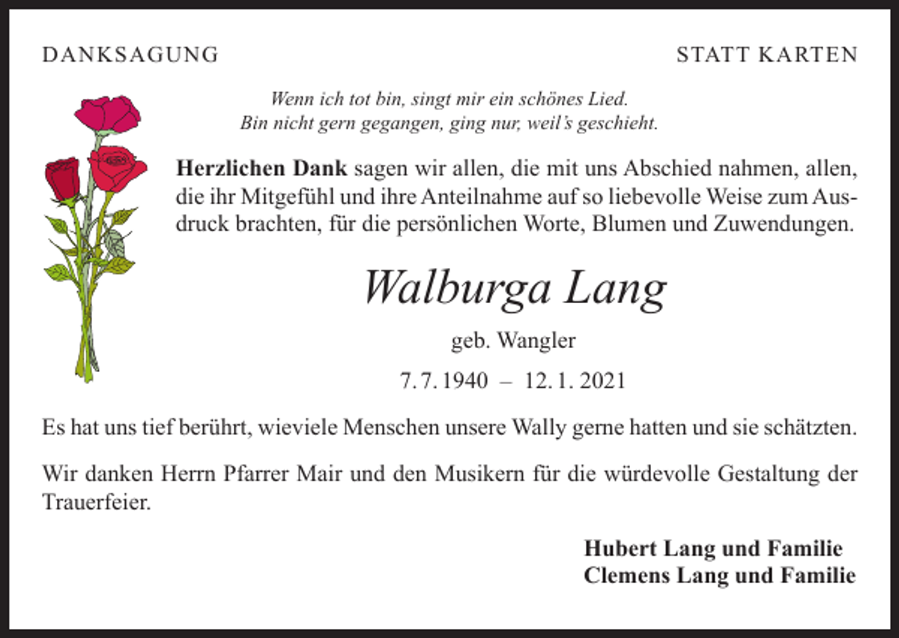 <p>DANKSAGUNG</p><p>STATT KARTEN<br />Wenn ich tot bin, singt mir ein schönes Lied.<br />Bin nicht gern gegangen, ging nur, weil’s geschieht.</p><p>Herzlichen Dank sagen wir allen, die mit uns Abschied nahmen, allen,<br />die ihr Mitgefühl und ihre Anteilnahme auf so liebevolle Weise zum Ausdruck brachten, für die persönlichen Worte, Blumen und Zuwendungen.</p><p>Walburga Lang<br />geb. Wangler<br />7. 7. 1940 – 12. 1. 2021<br />Es hat uns tief berührt, wieviele Menschen unsere Wally gerne hatten und sie schätzten.<br />Wir danken Herrn Pfarrer Mair und den Musikern für die würdevolle Gestaltung der<br />Trauerfeier.<br />Hubert Lang und Familie<br />Clemens Lang und Familie</p>