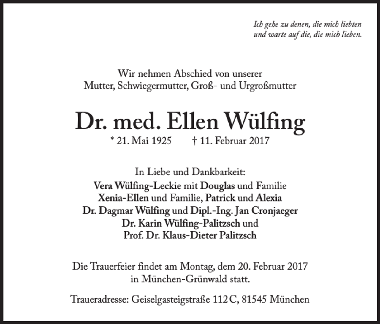 <p>Ich gehe zu denen, die mich liebten<br />und warte auf die, die mich lieben.</p><p>Wir nehmen Abschied von unserer<br />Mutter, Schwiegermutter, Groß- und Urgroßmutter</p><p>Dr. med. Ellen Wülfing<br />* 21. Mai 1925 † 11. Februar 2017</p><p>In Liebe und Dankbarkeit:<br />Vera Wülfing-Leckie mit Douglas und Familie<br />Xenia-Ellen und Familie, Patrick und Alexia<br />Dr. Dagmar Wülfing und Dipl.-Ing. Jan Cronjaeger<br />Dr. Karin Wülfing-Palitzsch und<br />Prof. Dr. Klaus-Dieter Palitzsch<br />Die Trauerfeier findet am Montag, dem 20. Februar 2017<br />in München-Grünwald statt.<br />Traueradresse: Geiselgasteigstraße 112 C, 81545 München</p>